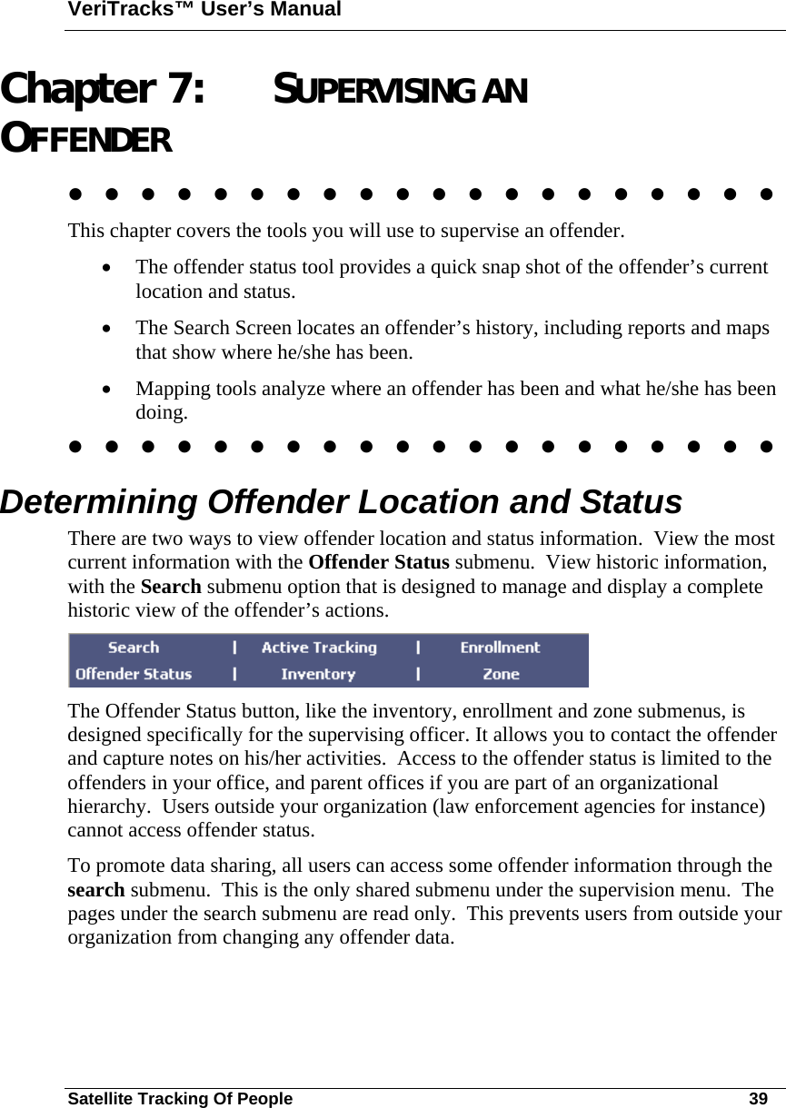 VeriTracks™ User’s Manual Satellite Tracking Of People       39 Chapter 7: SUPERVISING AN OFFENDER                     This chapter covers the tools you will use to supervise an offender.    • The offender status tool provides a quick snap shot of the offender’s current location and status.  • The Search Screen locates an offender’s history, including reports and maps that show where he/she has been.   • Mapping tools analyze where an offender has been and what he/she has been doing.                      Determining Offender Location and Status  There are two ways to view offender location and status information.  View the most current information with the Offender Status submenu.  View historic information, with the Search submenu option that is designed to manage and display a complete historic view of the offender’s actions.   The Offender Status button, like the inventory, enrollment and zone submenus, is designed specifically for the supervising officer. It allows you to contact the offender and capture notes on his/her activities.  Access to the offender status is limited to the offenders in your office, and parent offices if you are part of an organizational hierarchy.  Users outside your organization (law enforcement agencies for instance) cannot access offender status.   To promote data sharing, all users can access some offender information through the search submenu.  This is the only shared submenu under the supervision menu.  The pages under the search submenu are read only.  This prevents users from outside your organization from changing any offender data.    