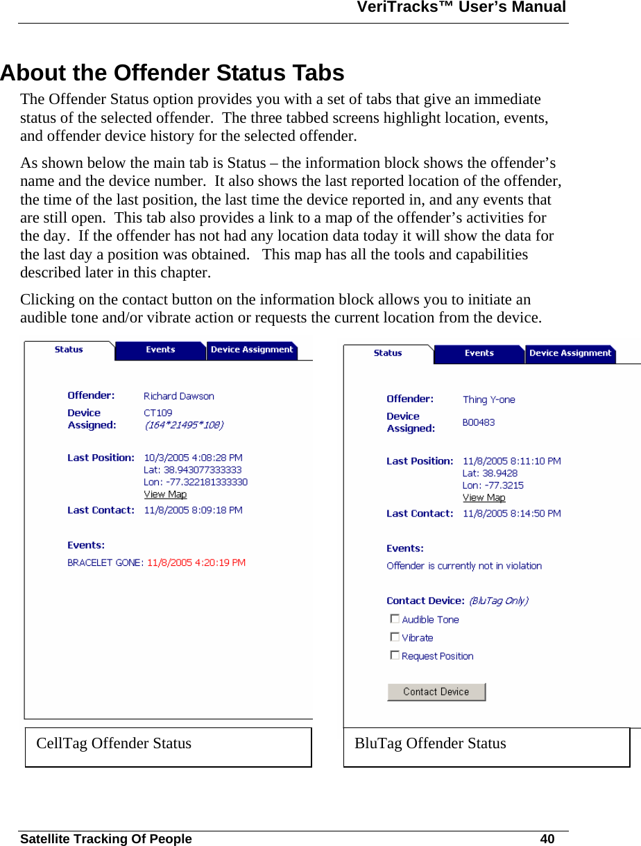 VeriTracks™ User’s Manual  Satellite Tracking Of People       40 About the Offender Status Tabs  The Offender Status option provides you with a set of tabs that give an immediate status of the selected offender.  The three tabbed screens highlight location, events, and offender device history for the selected offender. As shown below the main tab is Status – the information block shows the offender’s name and the device number.  It also shows the last reported location of the offender, the time of the last position, the last time the device reported in, and any events that are still open.  This tab also provides a link to a map of the offender’s activities for the day.  If the offender has not had any location data today it will show the data for the last day a position was obtained.   This map has all the tools and capabilities described later in this chapter.  Clicking on the contact button on the information block allows you to initiate an audible tone and/or vibrate action or requests the current location from the device.    CellTag Offender Status   BluTag Offender Status  