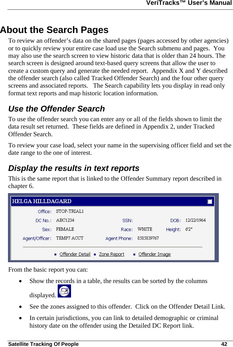 VeriTracks™ User’s Manual  Satellite Tracking Of People       42 About the Search Pages  To review an offender’s data on the shared pages (pages accessed by other agencies) or to quickly review your entire case load use the Search submenu and pages.  You may also use the search screen to view historic data that is older than 24 hours. The search screen is designed around text-based query screens that allow the user to create a custom query and generate the needed report.  Appendix X and Y described the offender search (also called Tracked Offender Search) and the four other query screens and associated reports.   The Search capability lets you display in read only format text reports and map historic location information. Use the Offender Search  To use the offender search you can enter any or all of the fields shown to limit the data result set returned.  These fields are defined in Appendix 2, under Tracked Offender Search. To review your case load, select your name in the supervising officer field and set the date range to the one of interest. Display the results in text reports This is the same report that is linked to the Offender Summary report described in chapter 6.   From the basic report you can:  • Show the records in a table, the results can be sorted by the columns displayed.   • See the zones assigned to this offender.  Click on the Offender Detail Link. • In certain jurisdictions, you can link to detailed demographic or criminal history date on the offender using the Detailed DC Report link.  