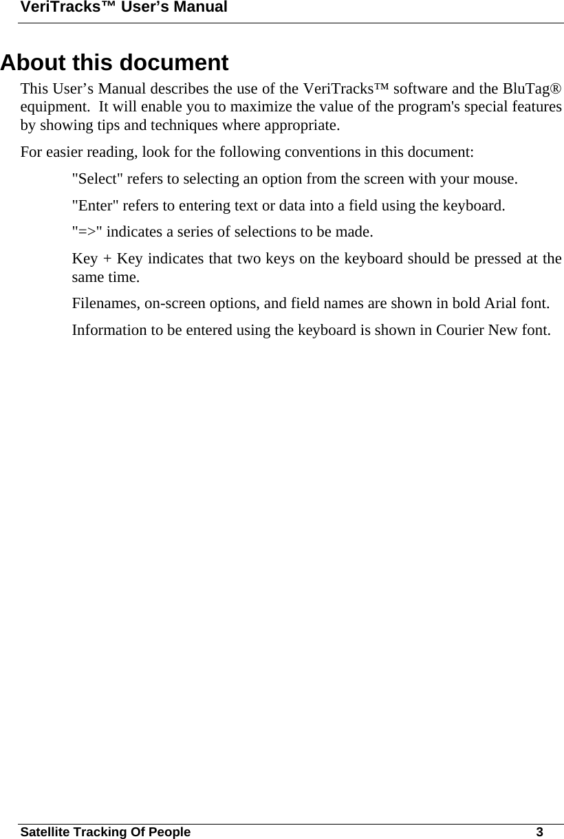 VeriTracks™ User’s Manual Satellite Tracking Of People       3 About this document      This User’s Manual describes the use of the VeriTracks™ software and the BluTag® equipment.  It will enable you to maximize the value of the program&apos;s special features by showing tips and techniques where appropriate. For easier reading, look for the following conventions in this document: &quot;Select&quot; refers to selecting an option from the screen with your mouse. &quot;Enter&quot; refers to entering text or data into a field using the keyboard. &quot;=&gt;&quot; indicates a series of selections to be made.  Key + Key indicates that two keys on the keyboard should be pressed at the same time. Filenames, on-screen options, and field names are shown in bold Arial font. Information to be entered using the keyboard is shown in Courier New font.  