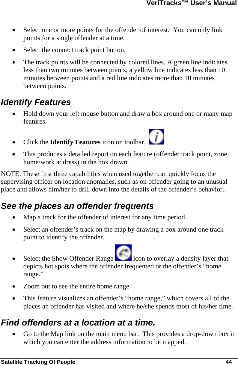 VeriTracks™ User’s Manual  Satellite Tracking Of People       44 • Select one or more points for the offender of interest.  You can only link points for a single offender at a time.  • Select the connect track point button. • The track points will be connected by colored lines. A green line indicates less than two minutes between points, a yellow line indicates less than 10 minutes between points and a red line indicates more than 10 minutes between points.  Identify Features  • Hold down your left mouse button and draw a box around one or many map features.   • Click the Identify Features icon on toolbar.      • This produces a detailed report on each feature (offender track point, zone, home/work address) in the box drawn.   NOTE: These first three capabilities when used together can quickly focus the supervising officer on location anomalies, such as on offender going to an unusual place and allows him/her to drill down into the details of the offender’s behavior..   See the places an offender frequents • Map a track for the offender of interest for any time period. • Select an offender’s track on the map by drawing a box around one track point to identify the offender. • Select the Show Offender Range   icon to overlay a density layer that depicts hot spots where the offender frequented or the offender’s “home range.” • Zoom out to see the entire home range  • This feature visualizes an offender’s “home range,” which covers all of the places an offender has visited and where he/she spends most of his/her time.   Find offenders at a location at a time. • Go to the Map link on the main menu bar.  This provides a drop-down box in which you can enter the address information to be mapped. 