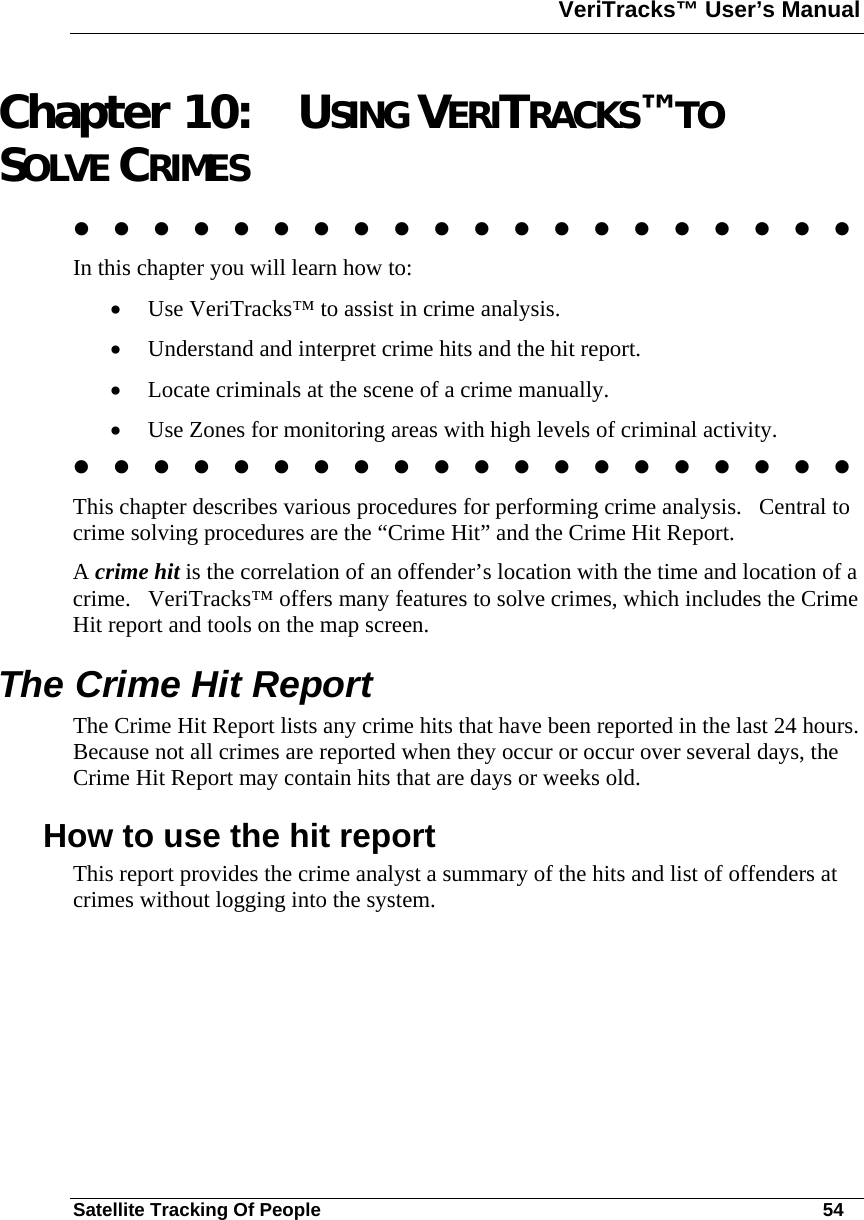 VeriTracks™ User’s Manual  Satellite Tracking Of People       54 Chapter 10: USING VERITRACKS™ TO SOLVE CRIMES                     In this chapter you will learn how to:  • Use VeriTracks™ to assist in crime analysis.  • Understand and interpret crime hits and the hit report. • Locate criminals at the scene of a crime manually. • Use Zones for monitoring areas with high levels of criminal activity.                      This chapter describes various procedures for performing crime analysis.   Central to crime solving procedures are the “Crime Hit” and the Crime Hit Report. A crime hit is the correlation of an offender’s location with the time and location of a crime.   VeriTracks™ offers many features to solve crimes, which includes the Crime Hit report and tools on the map screen.  The Crime Hit Report The Crime Hit Report lists any crime hits that have been reported in the last 24 hours.  Because not all crimes are reported when they occur or occur over several days, the Crime Hit Report may contain hits that are days or weeks old. How to use the hit report This report provides the crime analyst a summary of the hits and list of offenders at crimes without logging into the system.   