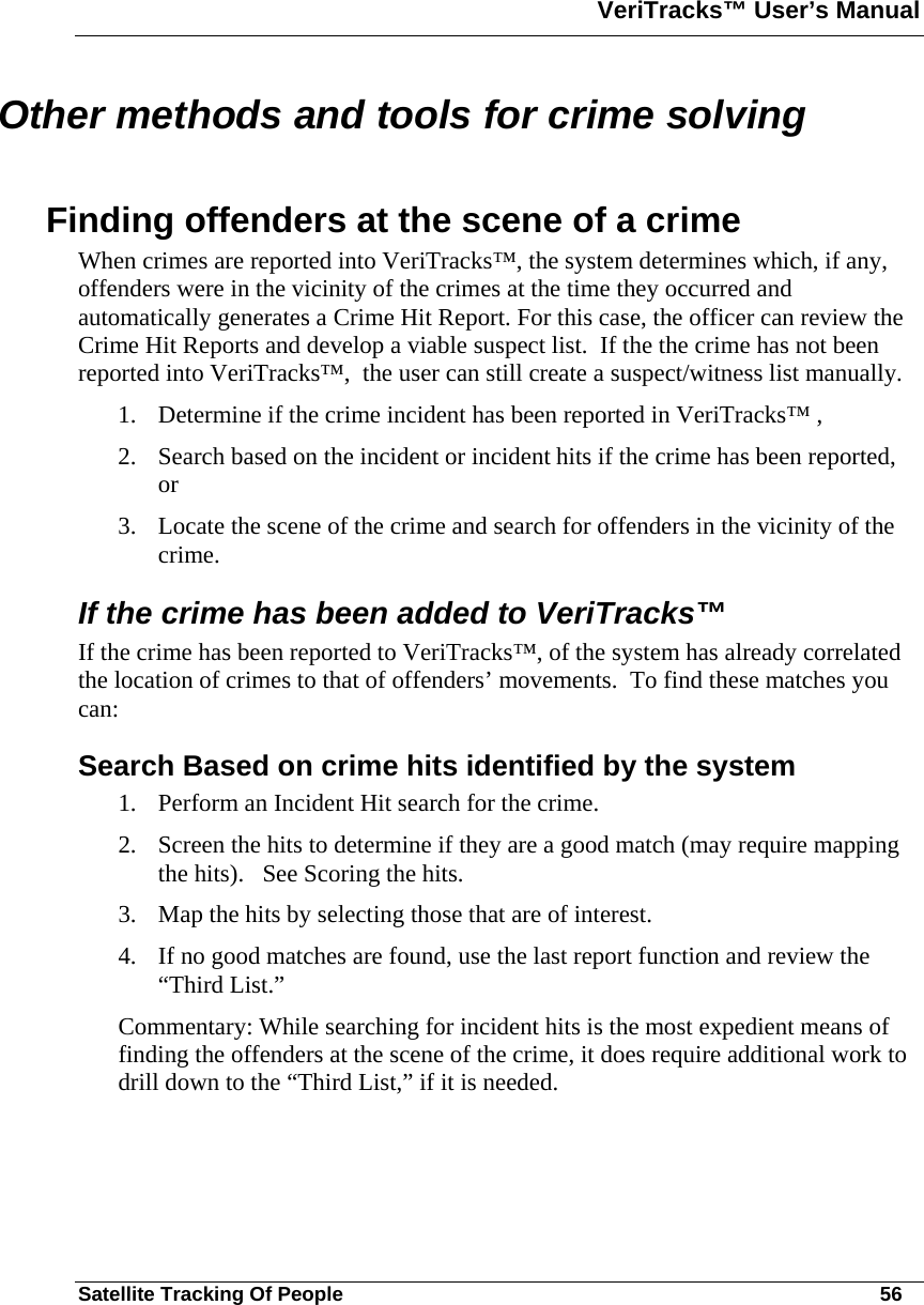 VeriTracks™ User’s Manual  Satellite Tracking Of People       56 Other methods and tools for crime solving  Finding offenders at the scene of a crime When crimes are reported into VeriTracks™, the system determines which, if any, offenders were in the vicinity of the crimes at the time they occurred and automatically generates a Crime Hit Report. For this case, the officer can review the Crime Hit Reports and develop a viable suspect list.  If the the crime has not been reported into VeriTracks™,  the user can still create a suspect/witness list manually.  1. Determine if the crime incident has been reported in VeriTracks™ , 2. Search based on the incident or incident hits if the crime has been reported, or 3. Locate the scene of the crime and search for offenders in the vicinity of the crime.  If the crime has been added to VeriTracks™ If the crime has been reported to VeriTracks™, of the system has already correlated the location of crimes to that of offenders’ movements.  To find these matches you can:  Search Based on crime hits identified by the system  1. Perform an Incident Hit search for the crime.  2. Screen the hits to determine if they are a good match (may require mapping the hits).   See Scoring the hits. 3. Map the hits by selecting those that are of interest.   4. If no good matches are found, use the last report function and review the “Third List.” Commentary: While searching for incident hits is the most expedient means of finding the offenders at the scene of the crime, it does require additional work to drill down to the “Third List,” if it is needed.     