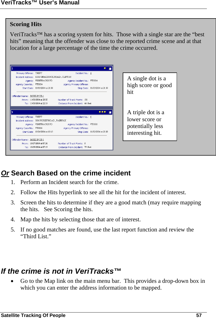 VeriTracks™ User’s Manual Satellite Tracking Of People       57  Or Search Based on the crime incident  1. Perform an Incident search for the crime.  2. Follow the Hits hyperlink to see all the hit for the incident of interest. 3. Screen the hits to determine if they are a good match (may require mapping the hits.   See Scoring the hits. 4. Map the hits by selecting those that are of interest.   5. If no good matches are found, use the last report function and review the “Third List.”   If the crime is not in VeriTracks™ • Go to the Map link on the main menu bar.  This provides a drop-down box in which you can enter the address information to be mapped. Scoring Hits VeriTracks™ has a scoring system for hits.  Those with a single star are the “best hits” meaning that the offender was close to the reported crime scene and at that location for a large percentage of the time the crime occurred.     A single dot is a high score or good hit  A triple dot is a lower score or potentially less interesting hit. 