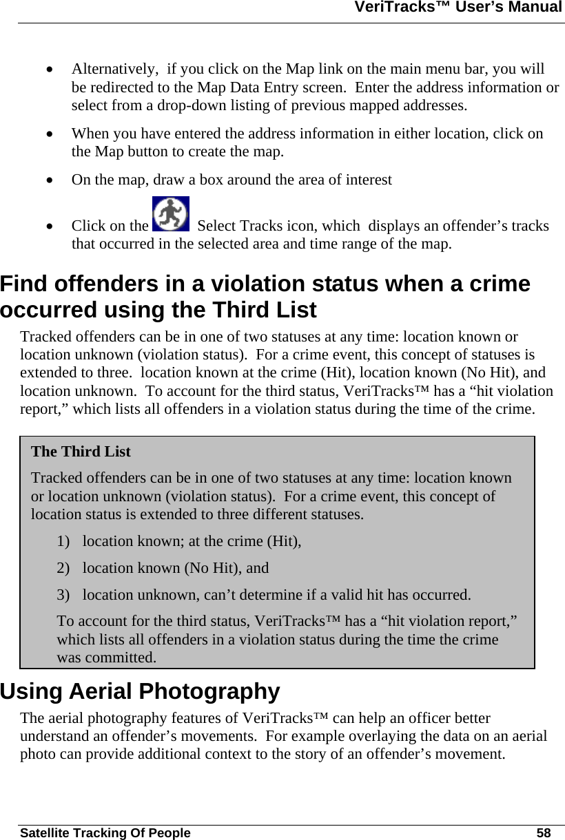 VeriTracks™ User’s Manual  Satellite Tracking Of People       58 • Alternatively,  if you click on the Map link on the main menu bar, you will be redirected to the Map Data Entry screen.  Enter the address information or select from a drop-down listing of previous mapped addresses. • When you have entered the address information in either location, click on the Map button to create the map. • On the map, draw a box around the area of interest  • Click on the    Select Tracks icon, which  displays an offender’s tracks that occurred in the selected area and time range of the map.  Find offenders in a violation status when a crime occurred using the Third List Tracked offenders can be in one of two statuses at any time: location known or location unknown (violation status).  For a crime event, this concept of statuses is extended to three.  location known at the crime (Hit), location known (No Hit), and location unknown.  To account for the third status, VeriTracks™ has a “hit violation report,” which lists all offenders in a violation status during the time of the crime. Using Aerial Photography  The aerial photography features of VeriTracks™ can help an officer better understand an offender’s movements.  For example overlaying the data on an aerial photo can provide additional context to the story of an offender’s movement.  The Third List Tracked offenders can be in one of two statuses at any time: location known or location unknown (violation status).  For a crime event, this concept of location status is extended to three different statuses.   1) location known; at the crime (Hit),  2) location known (No Hit), and  3) location unknown, can’t determine if a valid hit has occurred.   To account for the third status, VeriTracks™ has a “hit violation report,” which lists all offenders in a violation status during the time the crime was committed.   