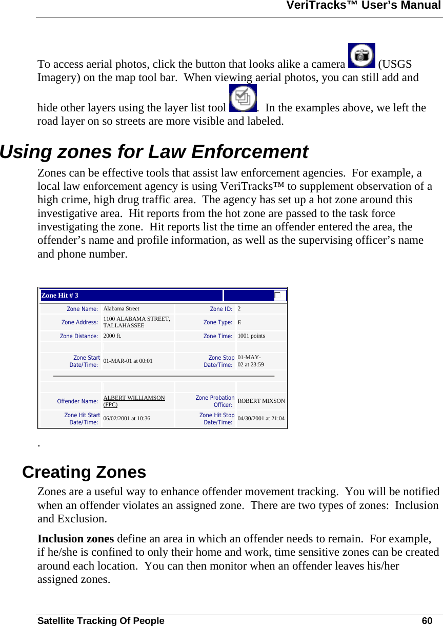 VeriTracks™ User’s Manual  Satellite Tracking Of People       60 To access aerial photos, click the button that looks alike a camera   (USGS Imagery) on the map tool bar.  When viewing aerial photos, you can still add and hide other layers using the layer list tool  .  In the examples above, we left the road layer on so streets are more visible and labeled. Using zones for Law Enforcement Zones can be effective tools that assist law enforcement agencies.  For example, a local law enforcement agency is using VeriTracks™ to supplement observation of a high crime, high drug traffic area.  The agency has set up a hot zone around this investigative area.  Hit reports from the hot zone are passed to the task force investigating the zone.  Hit reports list the time an offender entered the area, the offender’s name and profile information, as well as the supervising officer’s name and phone number.     Zone Hit # 3  Zone Name:  Alabama Street   Zone ID:  2  Zone Address:   1100 ALABAMA STREET, TALLAHASSEE   Zone Type:  E  Zone Distance:  2000 ft.   Zone Time:  1001 points        Zone Start Date/Time:  01-MAR-01 at 00:01   Zone Stop Date/Time:  01-MAY-02 at 23:59        Offender Name:   ALBERT WILLIAMSON (FPC)   Zone Probation Officer:  ROBERT MIXSON Zone Hit Start Date/Time:  06/02/2001 at 10:36   Zone Hit Stop Date/Time:  04/30/2001 at 21:04    . Creating Zones Zones are a useful way to enhance offender movement tracking.  You will be notified when an offender violates an assigned zone.  There are two types of zones:  Inclusion and Exclusion. Inclusion zones define an area in which an offender needs to remain.  For example, if he/she is confined to only their home and work, time sensitive zones can be created around each location.  You can then monitor when an offender leaves his/her assigned zones. 
