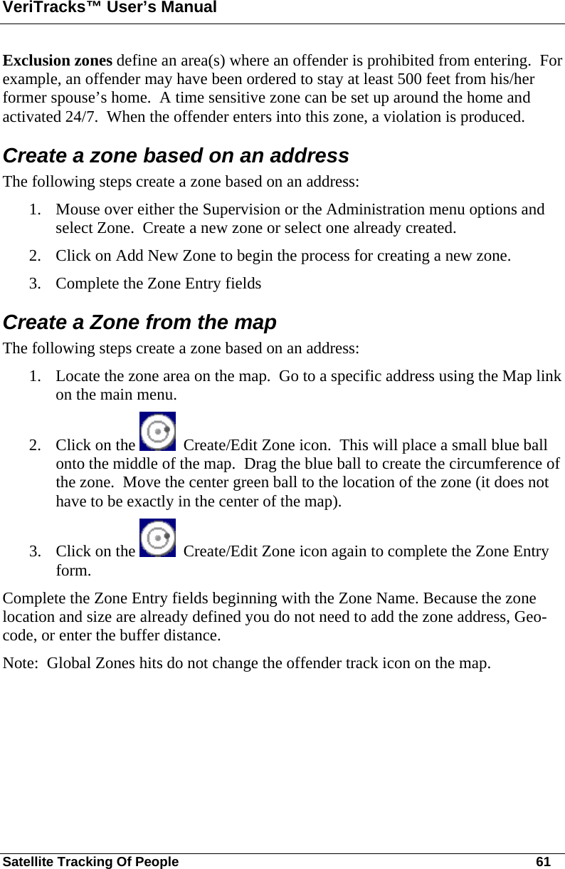 VeriTracks™ User’s Manual Satellite Tracking Of People       61 Exclusion zones define an area(s) where an offender is prohibited from entering.  For example, an offender may have been ordered to stay at least 500 feet from his/her former spouse’s home.  A time sensitive zone can be set up around the home and activated 24/7.  When the offender enters into this zone, a violation is produced. Create a zone based on an address The following steps create a zone based on an address: 1. Mouse over either the Supervision or the Administration menu options and select Zone.  Create a new zone or select one already created. 2. Click on Add New Zone to begin the process for creating a new zone. 3. Complete the Zone Entry fields  Create a Zone from the map  The following steps create a zone based on an address: 1. Locate the zone area on the map.  Go to a specific address using the Map link on the main menu.  2. Click on the    Create/Edit Zone icon.  This will place a small blue ball onto the middle of the map.  Drag the blue ball to create the circumference of the zone.  Move the center green ball to the location of the zone (it does not have to be exactly in the center of the map). 3. Click on the    Create/Edit Zone icon again to complete the Zone Entry form.  Complete the Zone Entry fields beginning with the Zone Name. Because the zone location and size are already defined you do not need to add the zone address, Geo-code, or enter the buffer distance.      Note:  Global Zones hits do not change the offender track icon on the map.  