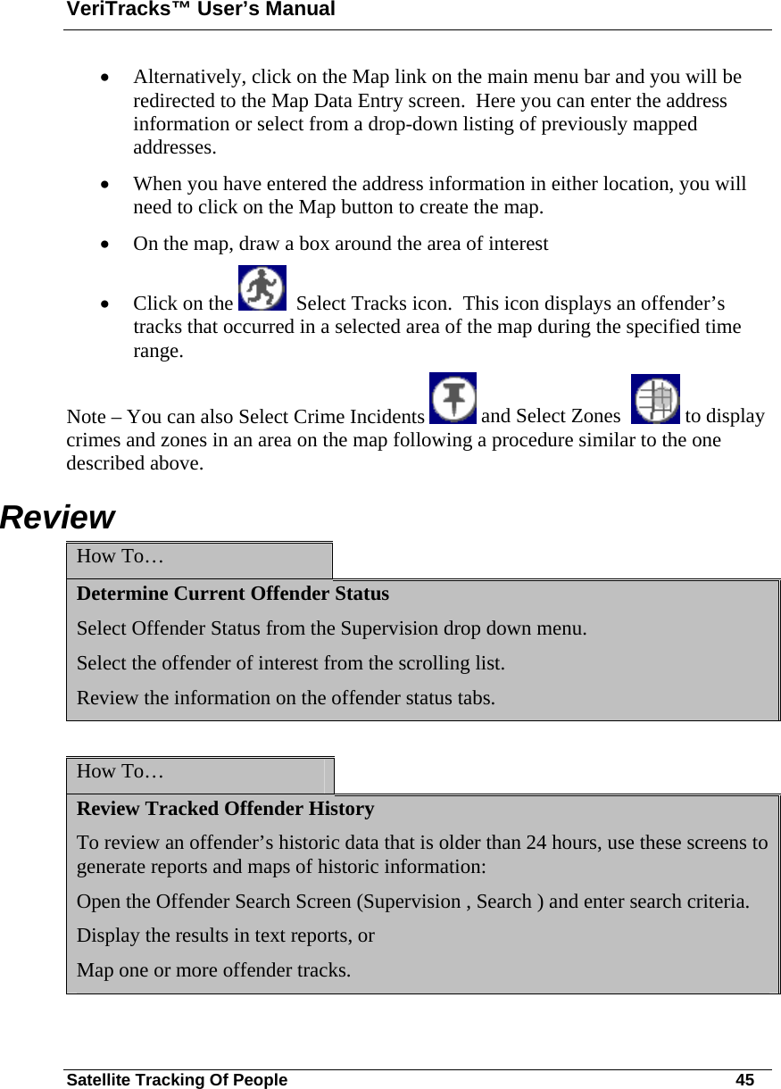 VeriTracks™ User’s Manual Satellite Tracking Of People       45 • Alternatively, click on the Map link on the main menu bar and you will be redirected to the Map Data Entry screen.  Here you can enter the address information or select from a drop-down listing of previously mapped addresses. • When you have entered the address information in either location, you will need to click on the Map button to create the map. • On the map, draw a box around the area of interest  • Click on the    Select Tracks icon.  This icon displays an offender’s tracks that occurred in a selected area of the map during the specified time range.  Note – You can also Select Crime Incidents   and Select Zones    to display crimes and zones in an area on the map following a procedure similar to the one described above. Review How To…   Determine Current Offender Status Select Offender Status from the Supervision drop down menu. Select the offender of interest from the scrolling list. Review the information on the offender status tabs.  How To…   Review Tracked Offender History To review an offender’s historic data that is older than 24 hours, use these screens to generate reports and maps of historic information: Open the Offender Search Screen (Supervision , Search ) and enter search criteria. Display the results in text reports, or  Map one or more offender tracks.  