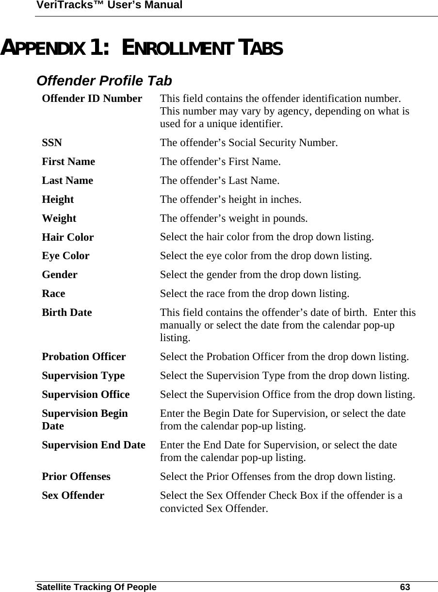 VeriTracks™ User’s Manual Satellite Tracking Of People       63 APPENDIX 1:  ENROLLMENT TABS  Offender Profile Tab   Offender ID Number  This field contains the offender identification number.  This number may vary by agency, depending on what is used for a unique identifier. SSN  The offender’s Social Security Number. First Name  The offender’s First Name.    Last Name  The offender’s Last Name. Height  The offender’s height in inches. Weight  The offender’s weight in pounds. Hair Color  Select the hair color from the drop down listing. Eye Color  Select the eye color from the drop down listing. Gender  Select the gender from the drop down listing. Race  Select the race from the drop down listing. Birth Date  This field contains the offender’s date of birth.  Enter this manually or select the date from the calendar pop-up listing. Probation Officer  Select the Probation Officer from the drop down listing. Supervision Type  Select the Supervision Type from the drop down listing. Supervision Office  Select the Supervision Office from the drop down listing. Supervision Begin Date  Enter the Begin Date for Supervision, or select the date from the calendar pop-up listing. Supervision End Date  Enter the End Date for Supervision, or select the date from the calendar pop-up listing. Prior Offenses  Select the Prior Offenses from the drop down listing. Sex Offender  Select the Sex Offender Check Box if the offender is a convicted Sex Offender. 