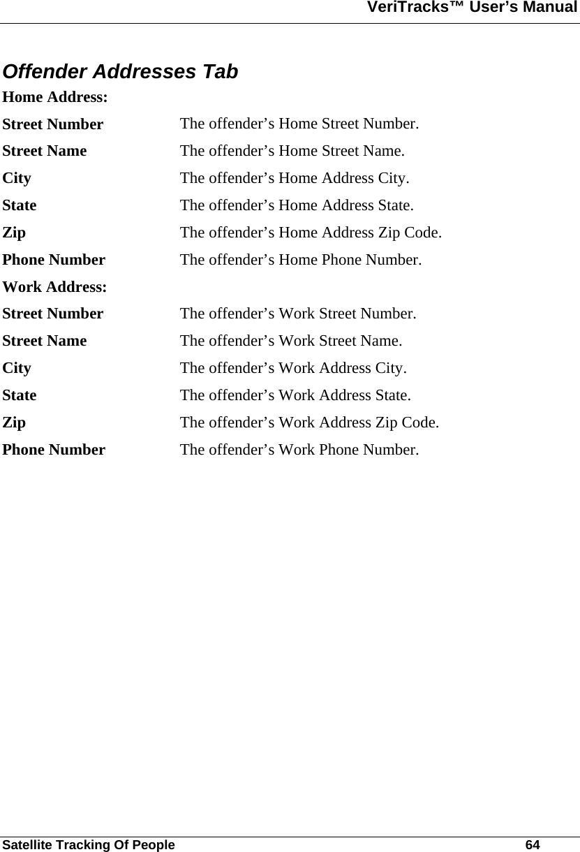 VeriTracks™ User’s Manual  Satellite Tracking Of People       64 Offender Addresses Tab Home Address:   Street Number  The offender’s Home Street Number. Street Name  The offender’s Home Street Name. City  The offender’s Home Address City. State  The offender’s Home Address State. Zip  The offender’s Home Address Zip Code. Phone Number  The offender’s Home Phone Number. Work Address:     Street Number  The offender’s Work Street Number. Street Name  The offender’s Work Street Name. City  The offender’s Work Address City. State  The offender’s Work Address State. Zip  The offender’s Work Address Zip Code. Phone Number  The offender’s Work Phone Number.   