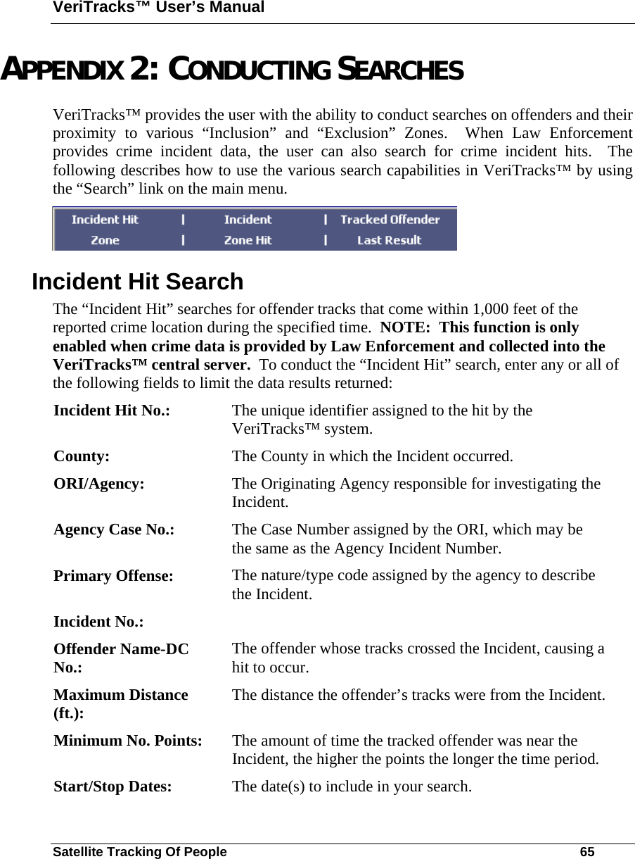 VeriTracks™ User’s Manual Satellite Tracking Of People       65 APPENDIX 2: CONDUCTING SEARCHES VeriTracks™ provides the user with the ability to conduct searches on offenders and their proximity to various “Inclusion” and “Exclusion” Zones.  When Law Enforcement provides crime incident data, the user can also search for crime incident hits.  The following describes how to use the various search capabilities in VeriTracks™ by using the “Search” link on the main menu.  Incident Hit Search The “Incident Hit” searches for offender tracks that come within 1,000 feet of the reported crime location during the specified time.  NOTE:  This function is only enabled when crime data is provided by Law Enforcement and collected into the VeriTracks™ central server.  To conduct the “Incident Hit” search, enter any or all of the following fields to limit the data results returned: Incident Hit No.:  The unique identifier assigned to the hit by the VeriTracks™ system. County:  The County in which the Incident occurred. ORI/Agency:  The Originating Agency responsible for investigating the Incident. Agency Case No.:  The Case Number assigned by the ORI, which may be the same as the Agency Incident Number. Primary Offense:  The nature/type code assigned by the agency to describe the Incident. Incident No.:   Offender Name-DC No.:  The offender whose tracks crossed the Incident, causing a hit to occur. Maximum Distance (ft.):  The distance the offender’s tracks were from the Incident. Minimum No. Points:  The amount of time the tracked offender was near the Incident, the higher the points the longer the time period.   Start/Stop Dates:  The date(s) to include in your search. 