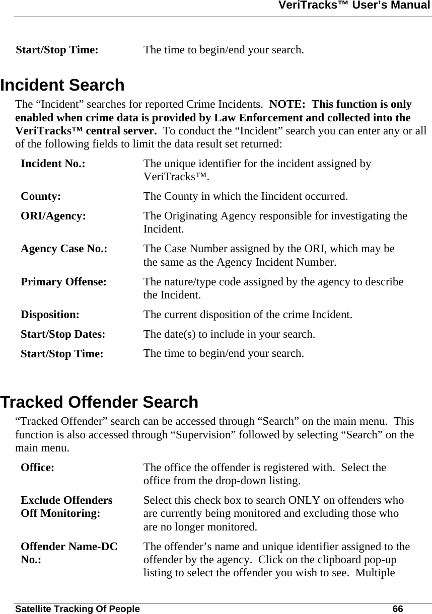 VeriTracks™ User’s Manual  Satellite Tracking Of People       66 Start/Stop Time:  The time to begin/end your search. Incident Search The “Incident” searches for reported Crime Incidents.  NOTE:  This function is only enabled when crime data is provided by Law Enforcement and collected into the VeriTracks™ central server.  To conduct the “Incident” search you can enter any or all of the following fields to limit the data result set returned: Incident No.:  The unique identifier for the incident assigned by VeriTracks™. County:  The County in which the Iincident occurred. ORI/Agency:  The Originating Agency responsible for investigating the Incident. Agency Case No.:  The Case Number assigned by the ORI, which may be the same as the Agency Incident Number. Primary Offense:  The nature/type code assigned by the agency to describe the Incident. Disposition:  The current disposition of the crime Incident. Start/Stop Dates:  The date(s) to include in your search. Start/Stop Time:  The time to begin/end your search.  Tracked Offender Search “Tracked Offender” search can be accessed through “Search” on the main menu.  This function is also accessed through “Supervision” followed by selecting “Search” on the main menu. Office:  The office the offender is registered with.  Select the office from the drop-down listing. Exclude Offenders Off Monitoring:  Select this check box to search ONLY on offenders who are currently being monitored and excluding those who are no longer monitored. Offender Name-DC No.:  The offender’s name and unique identifier assigned to the offender by the agency.  Click on the clipboard pop-up listing to select the offender you wish to see.  Multiple 