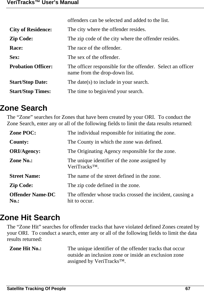 VeriTracks™ User’s Manual Satellite Tracking Of People       67 offenders can be selected and added to the list. City of Residence:  The city where the offender resides. Zip Code:  The zip code of the city where the offender resides. Race:  The race of the offender. Sex:  The sex of the offender. Probation Officer:  The officer responsible for the offender.  Select an officer name from the drop-down list. Start/Stop Date:  The date(s) to include in your search. Start/Stop Times:  The time to begin/end your search. Zone Search The “Zone” searches for Zones that have been created by your ORI.  To conduct the Zone Search, enter any or all of the following fields to limit the data results returned: Zone POC:  The individual responsible for initiating the zone. County:  The County in which the zone was defined. ORI/Agency:  The Originating Agency responsible for the zone. Zone No.:  The unique identifier of the zone assigned by VeriTracks™. Street Name:  The name of the street defined in the zone. Zip Code:  The zip code defined in the zone. Offender Name-DC No.:  The offender whose tracks crossed the incident, causing a hit to occur. Zone Hit Search The “Zone Hit” searches for offender tracks that have violated defined Zones created by your ORI.  To conduct a search, enter any or all of the following fields to limit the data results returned: Zone Hit No.:  The unique identifier of the offender tracks that occur outside an inclusion zone or inside an exclusion zone assigned by VeriTracks™. 