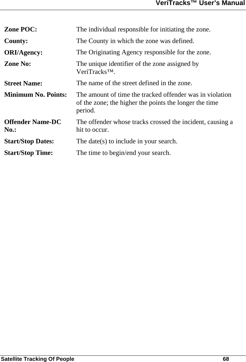 VeriTracks™ User’s Manual  Satellite Tracking Of People       68 Zone POC:  The individual responsible for initiating the zone. County:  The County in which the zone was defined. ORI/Agency:  The Originating Agency responsible for the zone. Zone No:  The unique identifier of the zone assigned by VeriTracks™. Street Name:  The name of the street defined in the zone. Minimum No. Points:  The amount of time the tracked offender was in violation of the zone; the higher the points the longer the time period. Offender Name-DC No.:  The offender whose tracks crossed the incident, causing a hit to occur. Start/Stop Dates:  The date(s) to include in your search. Start/Stop Time:  The time to begin/end your search. 