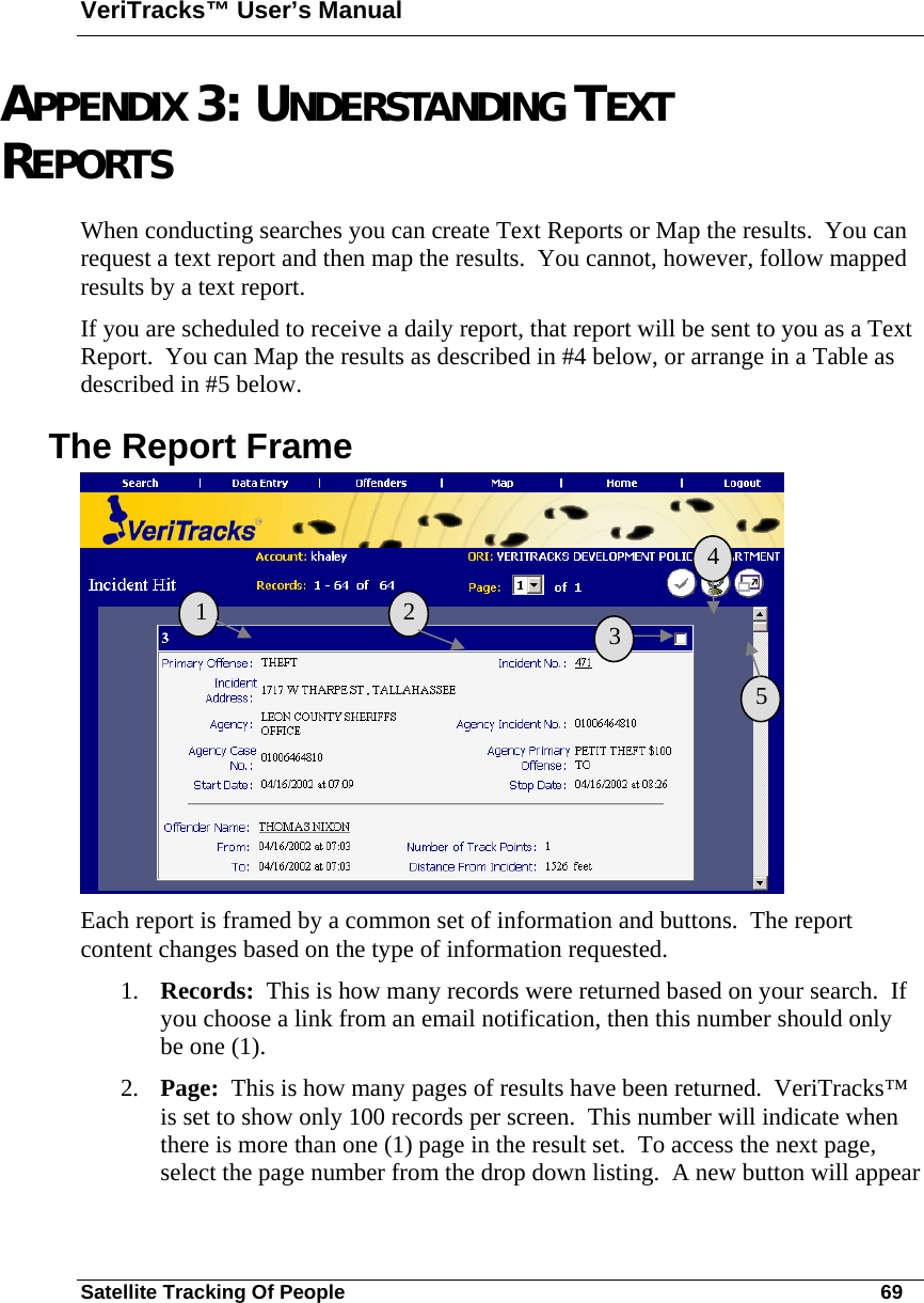 VeriTracks™ User’s Manual Satellite Tracking Of People       69 APPENDIX 3: UNDERSTANDING TEXT REPORTS When conducting searches you can create Text Reports or Map the results.  You can request a text report and then map the results.  You cannot, however, follow mapped results by a text report. If you are scheduled to receive a daily report, that report will be sent to you as a Text Report.  You can Map the results as described in #4 below, or arrange in a Table as described in #5 below. The Report Frame  Each report is framed by a common set of information and buttons.  The report content changes based on the type of information requested. 1. Records:  This is how many records were returned based on your search.  If you choose a link from an email notification, then this number should only be one (1).   2. Page:  This is how many pages of results have been returned.  VeriTracks™ is set to show only 100 records per screen.  This number will indicate when there is more than one (1) page in the result set.  To access the next page, select the page number from the drop down listing.  A new button will appear   1   2  3 4 5 