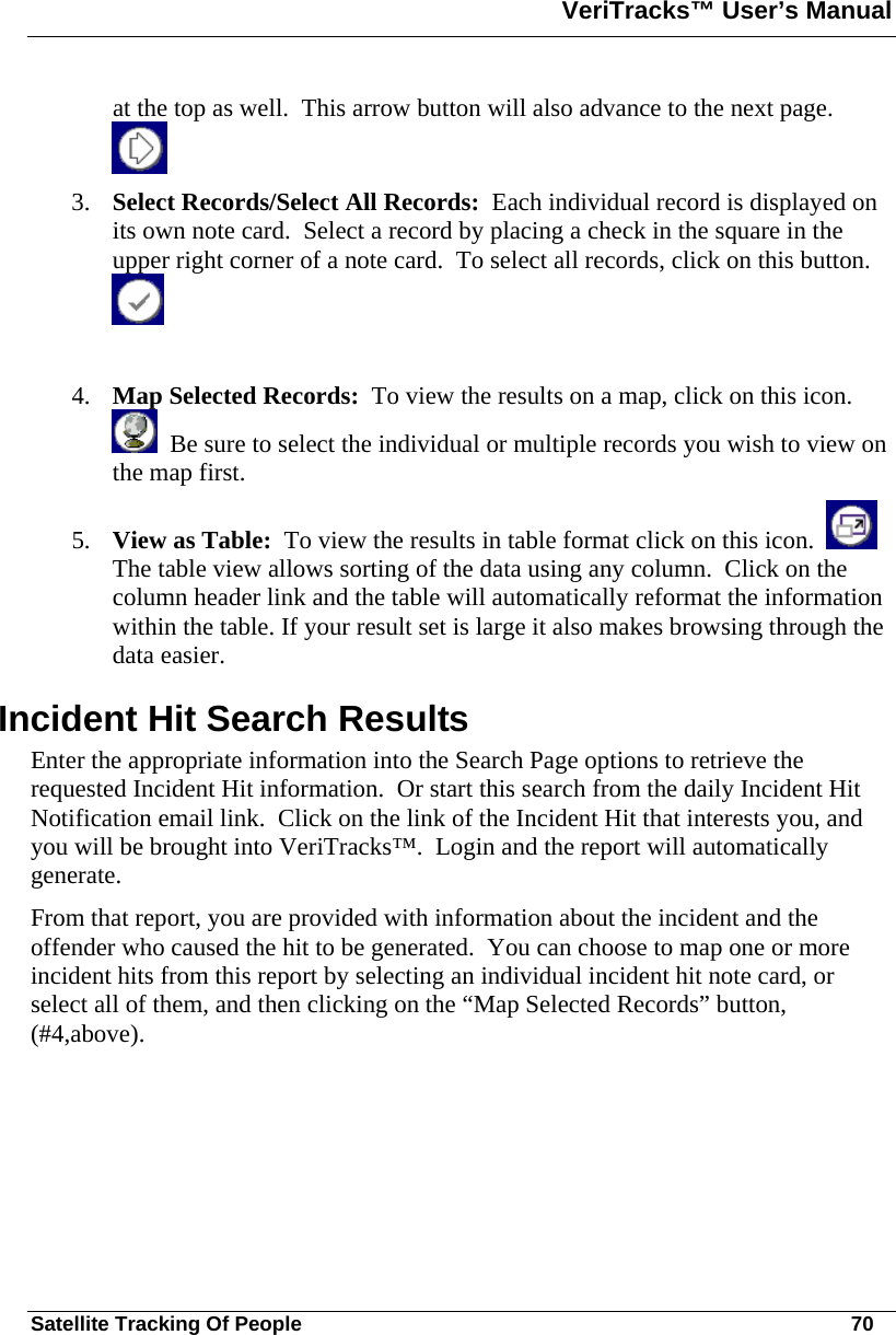 VeriTracks™ User’s Manual  Satellite Tracking Of People       70 at the top as well.  This arrow button will also advance to the next page.   3. Select Records/Select All Records:  Each individual record is displayed on its own note card.  Select a record by placing a check in the square in the upper right corner of a note card.  To select all records, click on this button.    4. Map Selected Records:  To view the results on a map, click on this icon.    Be sure to select the individual or multiple records you wish to view on the map first. 5. View as Table:  To view the results in table format click on this icon.     The table view allows sorting of the data using any column.  Click on the column header link and the table will automatically reformat the information within the table. If your result set is large it also makes browsing through the data easier.   Incident Hit Search Results Enter the appropriate information into the Search Page options to retrieve the requested Incident Hit information.  Or start this search from the daily Incident Hit Notification email link.  Click on the link of the Incident Hit that interests you, and you will be brought into VeriTracks™.  Login and the report will automatically generate.  From that report, you are provided with information about the incident and the offender who caused the hit to be generated.  You can choose to map one or more incident hits from this report by selecting an individual incident hit note card, or select all of them, and then clicking on the “Map Selected Records” button, (#4,above).  