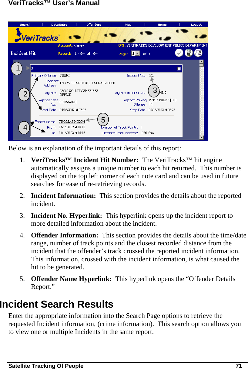 VeriTracks™ User’s Manual Satellite Tracking Of People       71  Below is an explanation of the important details of this report: 1. VeriTracks™ Incident Hit Number:  The VeriTracks™ hit engine automatically assigns a unique number to each hit returned.  This number is displayed on the top left corner of each note card and can be used in future searches for ease of re-retrieving records. 2. Incident Information:  This section provides the details about the reported incident. 3. Incident No. Hyperlink:  This hyperlink opens up the incident report to more detailed information about the incident. 4. Offender Information:  This section provides the details about the time/date range, number of track points and the closest recorded distance from the incident that the offender’s track crossed the reported incident information.  This information, crossed with the incident information, is what caused the hit to be generated. 5. Offender Name Hyperlink:  This hyperlink opens the “Offender Details Report.”  Incident Search Results Enter the appropriate information into the Search Page options to retrieve the requested Incident information, (crime information).  This search option allows you to view one or multiple Incidents in the same report.   1   2  3  4  5