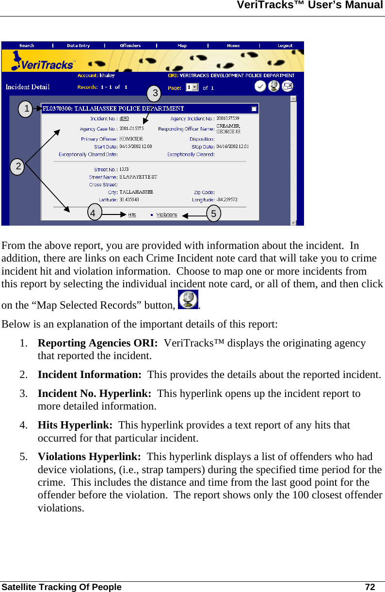 VeriTracks™ User’s Manual  Satellite Tracking Of People       72  From the above report, you are provided with information about the incident.  In addition, there are links on each Crime Incident note card that will take you to crime incident hit and violation information.  Choose to map one or more incidents from this report by selecting the individual incident note card, or all of them, and then click on the “Map Selected Records” button,  . Below is an explanation of the important details of this report: 1. Reporting Agencies ORI:  VeriTracks™ displays the originating agency that reported the incident. 2. Incident Information:  This provides the details about the reported incident. 3. Incident No. Hyperlink:  This hyperlink opens up the incident report to more detailed information. 4. Hits Hyperlink:  This hyperlink provides a text report of any hits that occurred for that particular incident. 5. Violations Hyperlink:  This hyperlink displays a list of offenders who had device violations, (i.e., strap tampers) during the specified time period for the crime.  This includes the distance and time from the last good point for the offender before the violation.  The report shows only the 100 closest offender violations.    2  3 5  1   4 