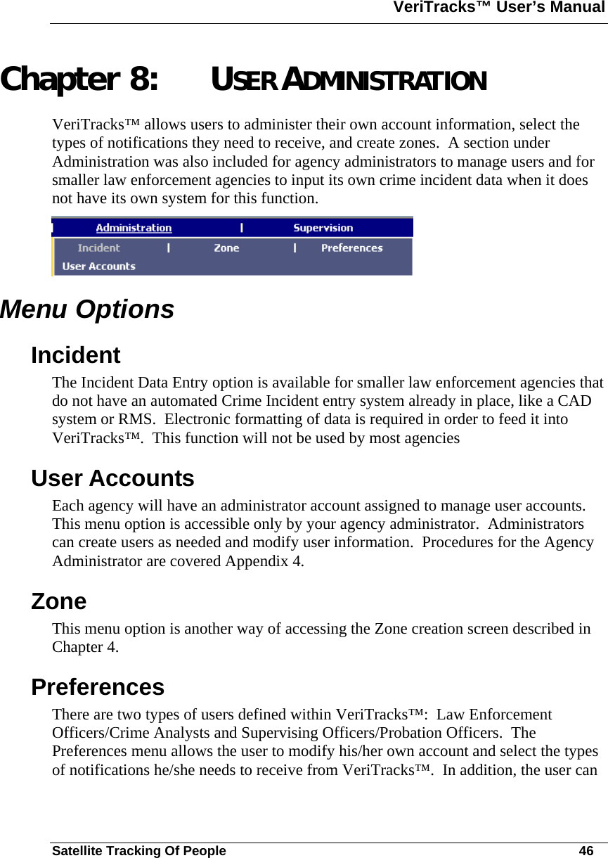 VeriTracks™ User’s Manual  Satellite Tracking Of People       46 Chapter 8: USER ADMINISTRATION VeriTracks™ allows users to administer their own account information, select the types of notifications they need to receive, and create zones.  A section under Administration was also included for agency administrators to manage users and for smaller law enforcement agencies to input its own crime incident data when it does not have its own system for this function.  Menu Options Incident The Incident Data Entry option is available for smaller law enforcement agencies that do not have an automated Crime Incident entry system already in place, like a CAD system or RMS.  Electronic formatting of data is required in order to feed it into VeriTracks™.  This function will not be used by most agencies   User Accounts Each agency will have an administrator account assigned to manage user accounts.  This menu option is accessible only by your agency administrator.  Administrators can create users as needed and modify user information.  Procedures for the Agency Administrator are covered Appendix 4.  Zone This menu option is another way of accessing the Zone creation screen described in Chapter 4.  Preferences There are two types of users defined within VeriTracks™:  Law Enforcement Officers/Crime Analysts and Supervising Officers/Probation Officers.  The Preferences menu allows the user to modify his/her own account and select the types of notifications he/she needs to receive from VeriTracks™.  In addition, the user can 