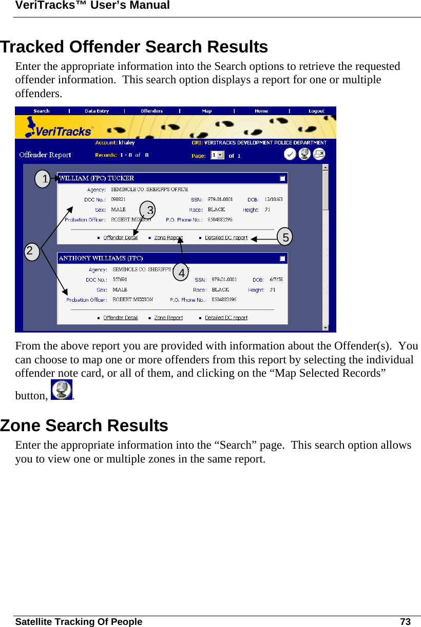 VeriTracks™ User’s Manual Satellite Tracking Of People       73 Tracked Offender Search Results Enter the appropriate information into the Search options to retrieve the requested offender information.  This search option displays a report for one or multiple offenders.  From the above report you are provided with information about the Offender(s).  You can choose to map one or more offenders from this report by selecting the individual offender note card, or all of them, and clicking on the “Map Selected Records” button,  . Zone Search Results Enter the appropriate information into the “Search” page.  This search option allows you to view one or multiple zones in the same report.   2 3541