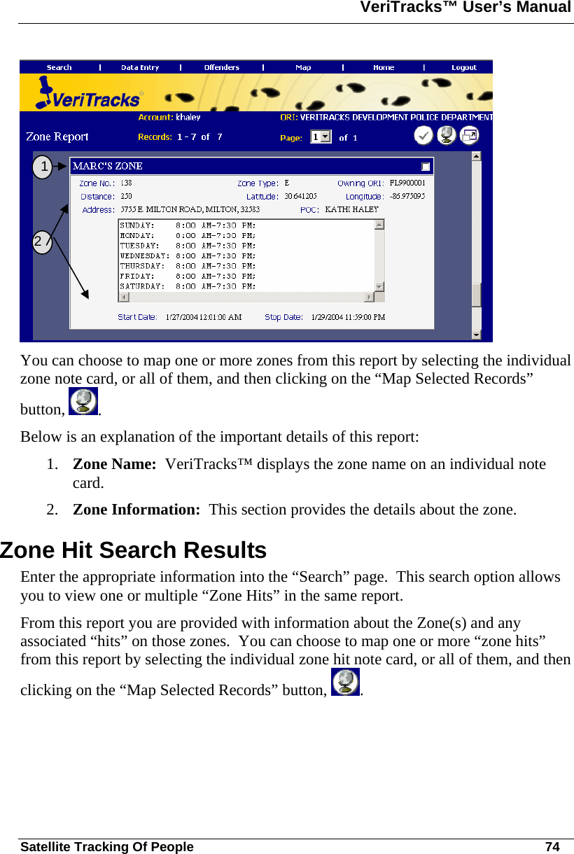 VeriTracks™ User’s Manual  Satellite Tracking Of People       74  You can choose to map one or more zones from this report by selecting the individual zone note card, or all of them, and then clicking on the “Map Selected Records” button,  .   Below is an explanation of the important details of this report: 1. Zone Name:  VeriTracks™ displays the zone name on an individual note card. 2. Zone Information:  This section provides the details about the zone. Zone Hit Search Results Enter the appropriate information into the “Search” page.  This search option allows you to view one or multiple “Zone Hits” in the same report. From this report you are provided with information about the Zone(s) and any associated “hits” on those zones.  You can choose to map one or more “zone hits” from this report by selecting the individual zone hit note card, or all of them, and then clicking on the “Map Selected Records” button,  .      1   2 