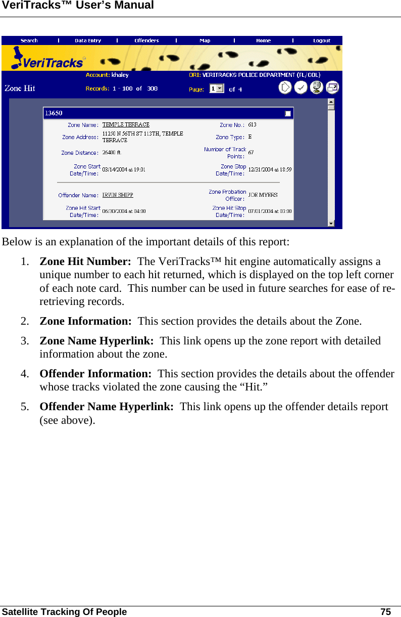 VeriTracks™ User’s Manual Satellite Tracking Of People       75  Below is an explanation of the important details of this report: 1. Zone Hit Number:  The VeriTracks™ hit engine automatically assigns a unique number to each hit returned, which is displayed on the top left corner of each note card.  This number can be used in future searches for ease of re-retrieving records. 2. Zone Information:  This section provides the details about the Zone. 3. Zone Name Hyperlink:  This link opens up the zone report with detailed information about the zone. 4. Offender Information:  This section provides the details about the offender whose tracks violated the zone causing the “Hit.” 5. Offender Name Hyperlink:  This link opens up the offender details report (see above).     