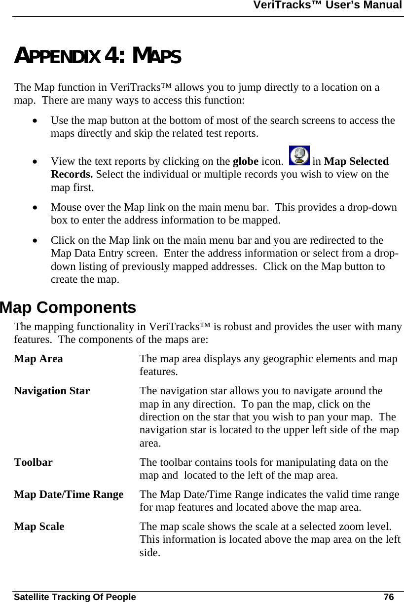 VeriTracks™ User’s Manual  Satellite Tracking Of People       76 APPENDIX 4: MAPS The Map function in VeriTracks™ allows you to jump directly to a location on a map.  There are many ways to access this function: • Use the map button at the bottom of most of the search screens to access the maps directly and skip the related test reports. • View the text reports by clicking on the globe icon.    in Map Selected Records. Select the individual or multiple records you wish to view on the map first. • Mouse over the Map link on the main menu bar.  This provides a drop-down box to enter the address information to be mapped. • Click on the Map link on the main menu bar and you are redirected to the Map Data Entry screen.  Enter the address information or select from a drop-down listing of previously mapped addresses.  Click on the Map button to create the map. Map Components The mapping functionality in VeriTracks™ is robust and provides the user with many features.  The components of the maps are: Map Area  The map area displays any geographic elements and map features. Navigation Star  The navigation star allows you to navigate around the map in any direction.  To pan the map, click on the direction on the star that you wish to pan your map.  The navigation star is located to the upper left side of the map area. Toolbar   The toolbar contains tools for manipulating data on the map and  located to the left of the map area. Map Date/Time Range  The Map Date/Time Range indicates the valid time range for map features and located above the map area. Map Scale  The map scale shows the scale at a selected zoom level.  This information is located above the map area on the left side. 