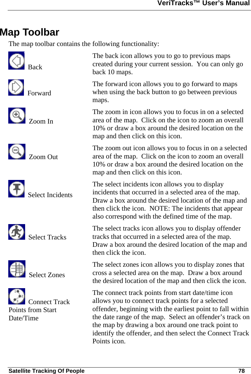 VeriTracks™ User’s Manual  Satellite Tracking Of People       78 Map Toolbar The map toolbar contains the following functionality:   Back The back icon allows you to go to previous maps created during your current session.  You can only go back 10 maps.   Forward The forward icon allows you to go forward to maps when using the back button to go between previous maps.   Zoom In  The zoom in icon allows you to focus in on a selected area of the map.  Click on the icon to zoom an overall 10% or draw a box around the desired location on the map and then click on this icon.   Zoom Out  The zoom out icon allows you to focus in on a selected area of the map.  Click on the icon to zoom an overall 10% or draw a box around the desired location on the map and then click on this icon.   Select Incidents The select incidents icon allows you to display incidents that occurred in a selected area of the map.  Draw a box around the desired location of the map and then click the icon.  NOTE: The incidents that appear also correspond with the defined time of the map.   Select Tracks  The select tracks icon allows you to display offender tracks that occurred in a selected area of the map.  Draw a box around the desired location of the map and then click the icon.   Select Zones The select zones icon allows you to display zones that cross a selected area on the map.  Draw a box around the desired location of the map and then click the icon.   Connect Track Points from Start Date/Time The connect track points from start date/time icon allows you to connect track points for a selected offender, beginning with the earliest point to fall within the date range of the map.  Select an offender’s track on the map by drawing a box around one track point to identify the offender, and then select the Connect Track Points icon. 