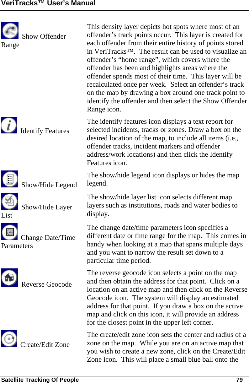 VeriTracks™ User’s Manual Satellite Tracking Of People       79   Show Offender Range  This density layer depicts hot spots where most of an offender’s track points occur.  This layer is created for each offender from their entire history of points stored in VeriTracks™.  The result can be used to visualize an offender’s “home range”, which covers where the offender has been and highlights areas where the offender spends most of their time.  This layer will be recalculated once per week.  Select an offender’s track on the map by drawing a box around one track point to identify the offender and then select the Show Offender Range icon.   Identify Features The identify features icon displays a text report for selected incidents, tracks or zones. Draw a box on the desired location of the map, to include all items (i.e., offender tracks, incident markers and offender address/work locations) and then click the Identify Features icon.   Show/Hide Legend The show/hide legend icon displays or hides the map legend.   Show/Hide Layer   List The show/hide layer list icon selects different map layers such as institutions, roads and water bodies to display.   Change Date/Time Parameters The change date/time parameters icon specifies a different date or time range for the map.  This comes in handy when looking at a map that spans multiple days and you want to narrow the result set down to a particular time period.   Reverse Geocode  The reverse geocode icon selects a point on the map and then obtain the address for that point.  Click on a location on an active map and then click on the Reverse Geocode icon.  The system will display an estimated address for that point.  If you draw a box on the active map and click on this icon, it will provide an address for the closest point in the upper left corner.   Create/Edit Zone The create/edit zone icon sets the center and radius of a zone on the map.  While you are on an active map that you wish to create a new zone, click on the Create/Edit Zone icon.  This will place a small blue ball onto the 