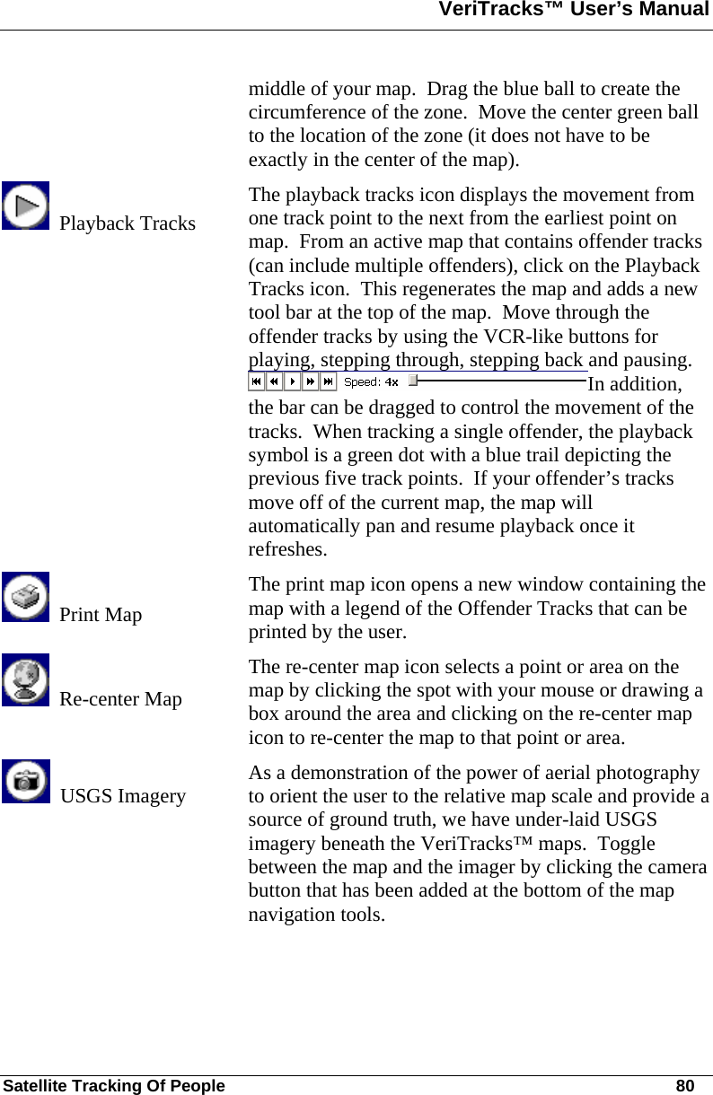 VeriTracks™ User’s Manual  Satellite Tracking Of People       80 middle of your map.  Drag the blue ball to create the circumference of the zone.  Move the center green ball to the location of the zone (it does not have to be exactly in the center of the map).   Playback Tracks The playback tracks icon displays the movement from one track point to the next from the earliest point on map.  From an active map that contains offender tracks (can include multiple offenders), click on the Playback Tracks icon.  This regenerates the map and adds a new tool bar at the top of the map.  Move through the offender tracks by using the VCR-like buttons for playing, stepping through, stepping back and pausing.  In addition, the bar can be dragged to control the movement of the tracks.  When tracking a single offender, the playback symbol is a green dot with a blue trail depicting the previous five track points.  If your offender’s tracks move off of the current map, the map will automatically pan and resume playback once it refreshes.    Print Map The print map icon opens a new window containing the map with a legend of the Offender Tracks that can be printed by the user.   Re-center Map The re-center map icon selects a point or area on the map by clicking the spot with your mouse or drawing a box around the area and clicking on the re-center map icon to re-center the map to that point or area.   USGS Imagery  As a demonstration of the power of aerial photography to orient the user to the relative map scale and provide a source of ground truth, we have under-laid USGS imagery beneath the VeriTracks™ maps.  Toggle between the map and the imager by clicking the camera button that has been added at the bottom of the map navigation tools.  