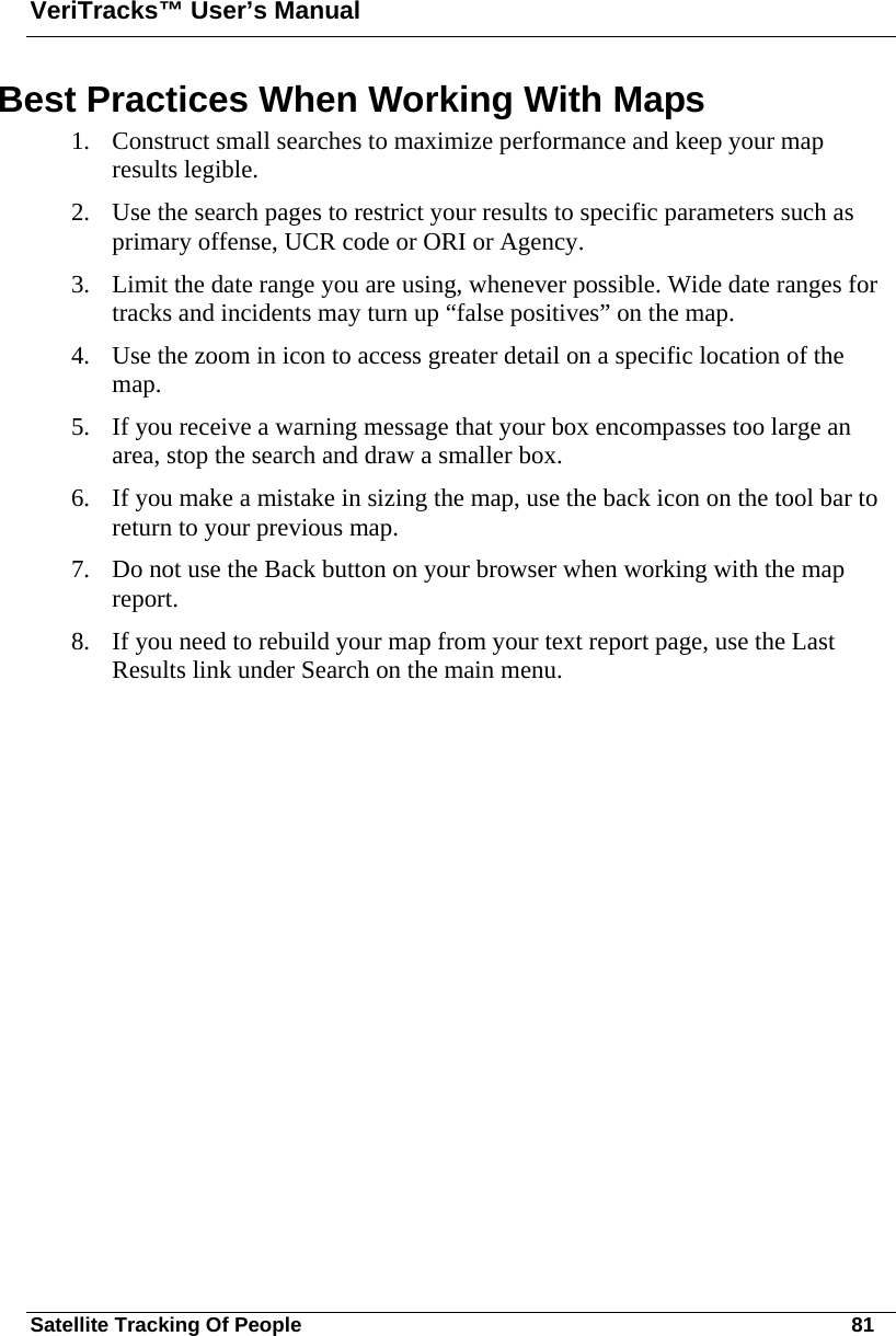 VeriTracks™ User’s Manual Satellite Tracking Of People       81 Best Practices When Working With Maps 1. Construct small searches to maximize performance and keep your map results legible.   2. Use the search pages to restrict your results to specific parameters such as primary offense, UCR code or ORI or Agency. 3. Limit the date range you are using, whenever possible. Wide date ranges for tracks and incidents may turn up “false positives” on the map. 4. Use the zoom in icon to access greater detail on a specific location of the map. 5. If you receive a warning message that your box encompasses too large an area, stop the search and draw a smaller box. 6. If you make a mistake in sizing the map, use the back icon on the tool bar to return to your previous map. 7. Do not use the Back button on your browser when working with the map report. 8. If you need to rebuild your map from your text report page, use the Last Results link under Search on the main menu.    