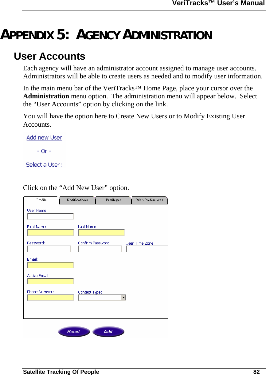 VeriTracks™ User’s Manual  Satellite Tracking Of People       82 APPENDIX 5:  AGENCY ADMINISTRATION User Accounts Each agency will have an administrator account assigned to manage user accounts.  Administrators will be able to create users as needed and to modify user information. In the main menu bar of the VeriTracks™ Home Page, place your cursor over the Administration menu option.  The administration menu will appear below.  Select the “User Accounts” option by clicking on the link. You will have the option here to Create New Users or to Modify Existing User Accounts.   Click on the “Add New User” option.   