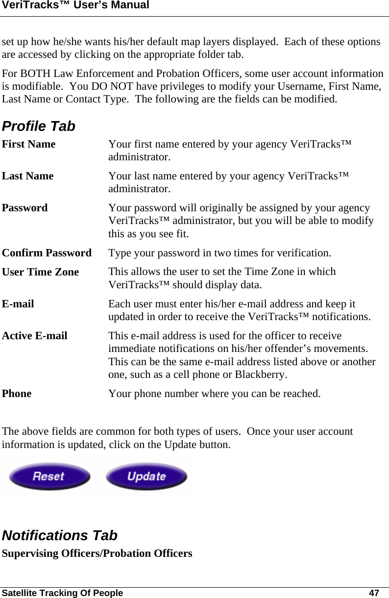 VeriTracks™ User’s Manual Satellite Tracking Of People       47 set up how he/she wants his/her default map layers displayed.  Each of these options are accessed by clicking on the appropriate folder tab. For BOTH Law Enforcement and Probation Officers, some user account information is modifiable.  You DO NOT have privileges to modify your Username, First Name, Last Name or Contact Type.  The following are the fields can be modified. Profile Tab First Name  Your first name entered by your agency VeriTracks™ administrator. Last Name  Your last name entered by your agency VeriTracks™ administrator. Password  Your password will originally be assigned by your agency VeriTracks™ administrator, but you will be able to modify this as you see fit. Confirm Password  Type your password in two times for verification. User Time Zone  This allows the user to set the Time Zone in which VeriTracks™ should display data. E-mail  Each user must enter his/her e-mail address and keep it updated in order to receive the VeriTracks™ notifications. Active E-mail  This e-mail address is used for the officer to receive immediate notifications on his/her offender’s movements.  This can be the same e-mail address listed above or another one, such as a cell phone or Blackberry. Phone  Your phone number where you can be reached.  The above fields are common for both types of users.  Once your user account information is updated, click on the Update button.   Notifications Tab Supervising Officers/Probation Officers 