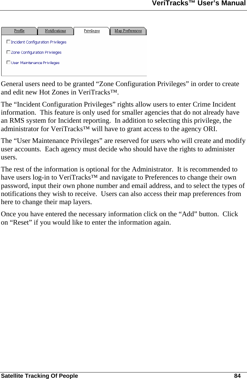 VeriTracks™ User’s Manual  Satellite Tracking Of People       84  General users need to be granted “Zone Configuration Privileges” in order to create and edit new Hot Zones in VeriTracks™. The “Incident Configuration Privileges” rights allow users to enter Crime Incident information.  This feature is only used for smaller agencies that do not already have an RMS system for Incident reporting.  In addition to selecting this privilege, the administrator for VeriTracks™ will have to grant access to the agency ORI. The “User Maintenance Privileges” are reserved for users who will create and modify user accounts.  Each agency must decide who should have the rights to administer users.  The rest of the information is optional for the Administrator.  It is recommended to have users log-in to VeriTracks™ and navigate to Preferences to change their own password, input their own phone number and email address, and to select the types of notifications they wish to receive.  Users can also access their map preferences from here to change their map layers. Once you have entered the necessary information click on the “Add” button.  Click on “Reset” if you would like to enter the information again. 