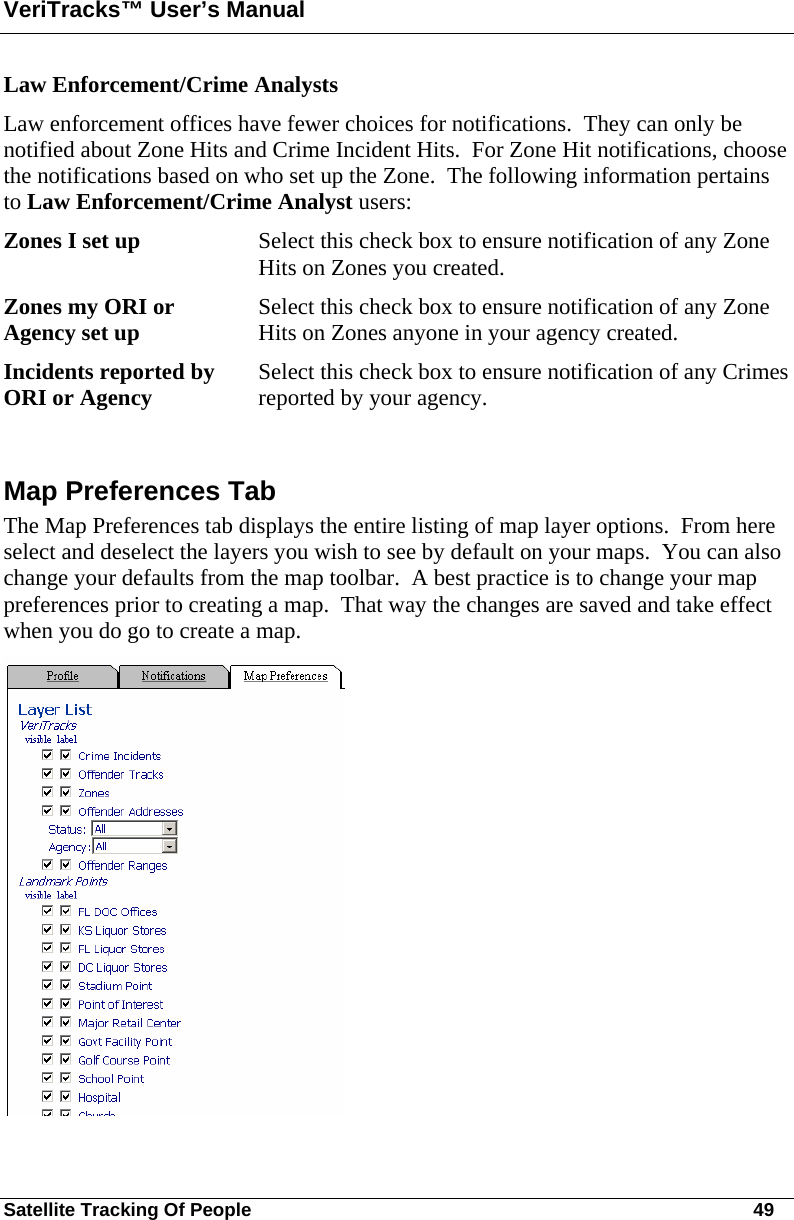 VeriTracks™ User’s Manual Satellite Tracking Of People       49 Law Enforcement/Crime Analysts Law enforcement offices have fewer choices for notifications.  They can only be notified about Zone Hits and Crime Incident Hits.  For Zone Hit notifications, choose the notifications based on who set up the Zone.  The following information pertains to Law Enforcement/Crime Analyst users:  Zones I set up  Select this check box to ensure notification of any Zone Hits on Zones you created. Zones my ORI or Agency set up  Select this check box to ensure notification of any Zone Hits on Zones anyone in your agency created. Incidents reported by ORI or Agency      Select this check box to ensure notification of any Crimes reported by your agency.  Map Preferences Tab The Map Preferences tab displays the entire listing of map layer options.  From here select and deselect the layers you wish to see by default on your maps.  You can also change your defaults from the map toolbar.  A best practice is to change your map preferences prior to creating a map.  That way the changes are saved and take effect when you do go to create a map.  