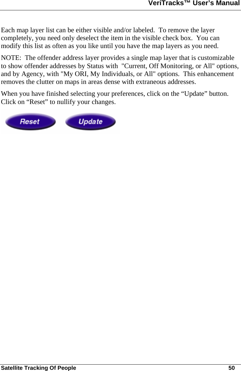 VeriTracks™ User’s Manual  Satellite Tracking Of People       50 Each map layer list can be either visible and/or labeled.  To remove the layer completely, you need only deselect the item in the visible check box.  You can modify this list as often as you like until you have the map layers as you need. NOTE:  The offender address layer provides a single map layer that is customizable to show offender addresses by Status with  &quot;Current, Off Monitoring, or All&quot; options, and by Agency, with &quot;My ORI, My Individuals, or All&quot; options.  This enhancement removes the clutter on maps in areas dense with extraneous addresses. When you have finished selecting your preferences, click on the “Update” button.  Click on “Reset” to nullify your changes.   
