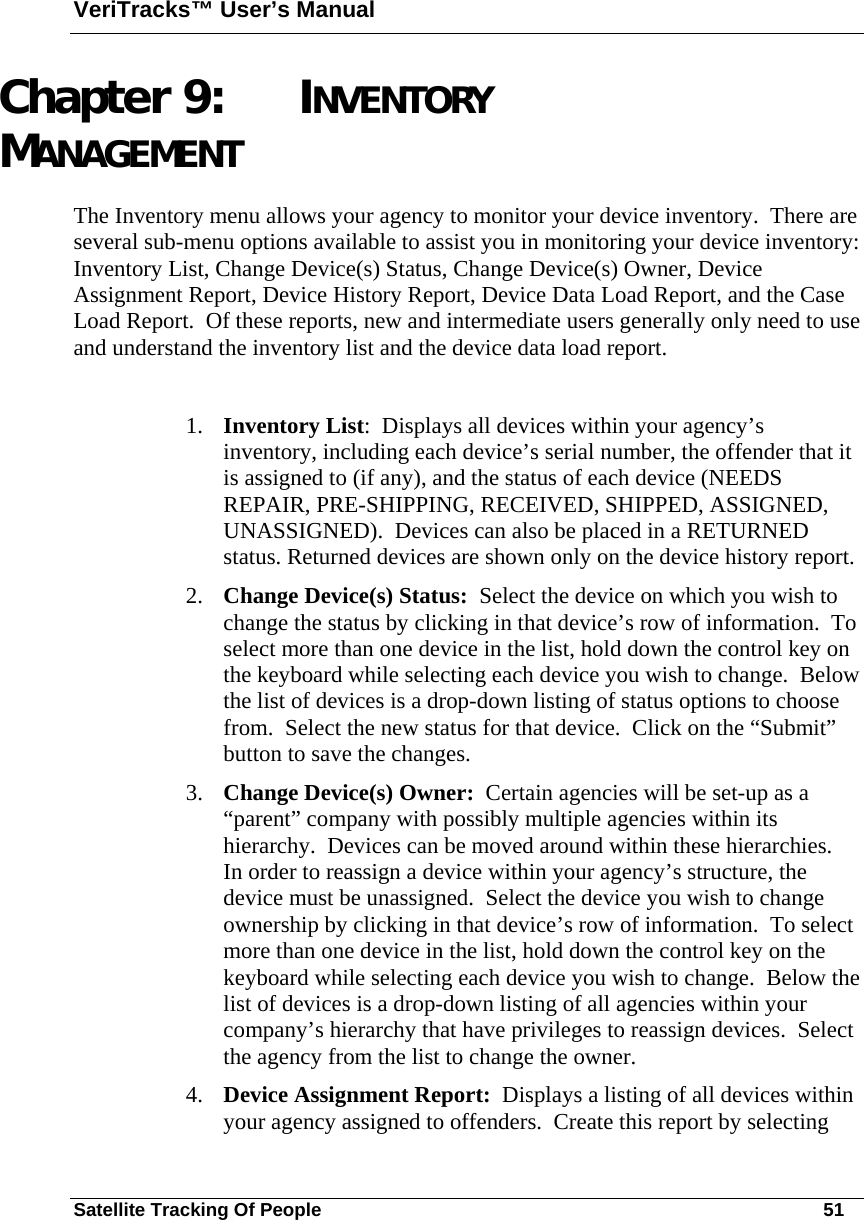 VeriTracks™ User’s Manual Satellite Tracking Of People       51 Chapter 9: INVENTORY MANAGEMENT The Inventory menu allows your agency to monitor your device inventory.  There are several sub-menu options available to assist you in monitoring your device inventory:  Inventory List, Change Device(s) Status, Change Device(s) Owner, Device Assignment Report, Device History Report, Device Data Load Report, and the Case Load Report.  Of these reports, new and intermediate users generally only need to use and understand the inventory list and the device data load report.    1. Inventory List:  Displays all devices within your agency’s inventory, including each device’s serial number, the offender that it is assigned to (if any), and the status of each device (NEEDS REPAIR, PRE-SHIPPING, RECEIVED, SHIPPED, ASSIGNED, UNASSIGNED).  Devices can also be placed in a RETURNED status. Returned devices are shown only on the device history report.  2. Change Device(s) Status:  Select the device on which you wish to change the status by clicking in that device’s row of information.  To select more than one device in the list, hold down the control key on the keyboard while selecting each device you wish to change.  Below the list of devices is a drop-down listing of status options to choose from.  Select the new status for that device.  Click on the “Submit” button to save the changes. 3. Change Device(s) Owner:  Certain agencies will be set-up as a “parent” company with possibly multiple agencies within its hierarchy.  Devices can be moved around within these hierarchies.  In order to reassign a device within your agency’s structure, the device must be unassigned.  Select the device you wish to change ownership by clicking in that device’s row of information.  To select more than one device in the list, hold down the control key on the keyboard while selecting each device you wish to change.  Below the list of devices is a drop-down listing of all agencies within your company’s hierarchy that have privileges to reassign devices.  Select the agency from the list to change the owner. 4. Device Assignment Report:  Displays a listing of all devices within your agency assigned to offenders.  Create this report by selecting 