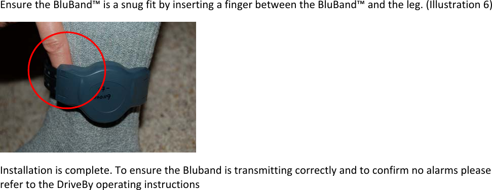EnsuretheBluBand™isasnugfitbyinsertingafingerbetweentheBluBand™andtheleg.(Illustration6)Installationiscomplete.ToensuretheBlubandistransmittingcorrectlyandtoconfirmnoalarmspleaserefertotheDriveByoperatinginstructions