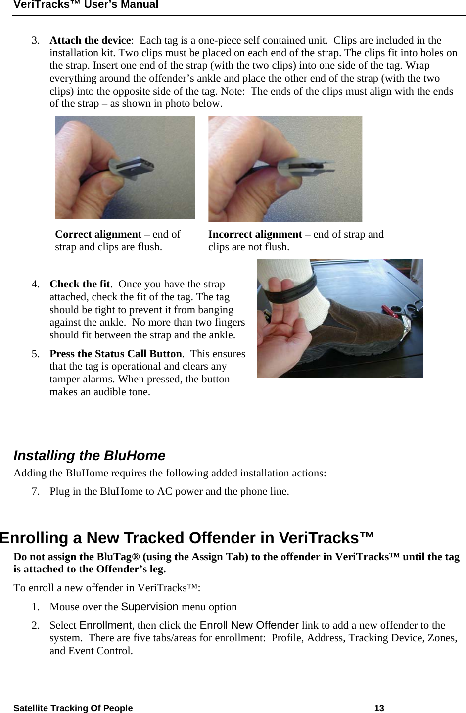 VeriTracks™ User’s Manual Satellite Tracking Of People       13 3. Attach the device:  Each tag is a one-piece self contained unit.  Clips are included in the installation kit. Two clips must be placed on each end of the strap. The clips fit into holes on the strap. Insert one end of the strap (with the two clips) into one side of the tag. Wrap everything around the offender’s ankle and place the other end of the strap (with the two clips) into the opposite side of the tag. Note:  The ends of the clips must align with the ends of the strap – as shown in photo below.         Correct alignment – end of strap and clips are flush.  Incorrect alignment – end of strap and clips are not flush.  4. Check the fit.  Once you have the strap attached, check the fit of the tag. The tag should be tight to prevent it from banging against the ankle.  No more than two fingers should fit between the strap and the ankle.  5. Press the Status Call Button.  This ensures that the tag is operational and clears any tamper alarms. When pressed, the button makes an audible tone.    Installing the BluHome Adding the BluHome requires the following added installation actions: 7. Plug in the BluHome to AC power and the phone line.  Enrolling a New Tracked Offender in VeriTracks™  Do not assign the BluTag® (using the Assign Tab) to the offender in VeriTracks™ until the tag is attached to the Offender’s leg.  To enroll a new offender in VeriTracks™: 1. Mouse over the Supervision menu option 2. Select Enrollment, then click the Enroll New Offender link to add a new offender to the system.  There are five tabs/areas for enrollment:  Profile, Address, Tracking Device, Zones, and Event Control.   