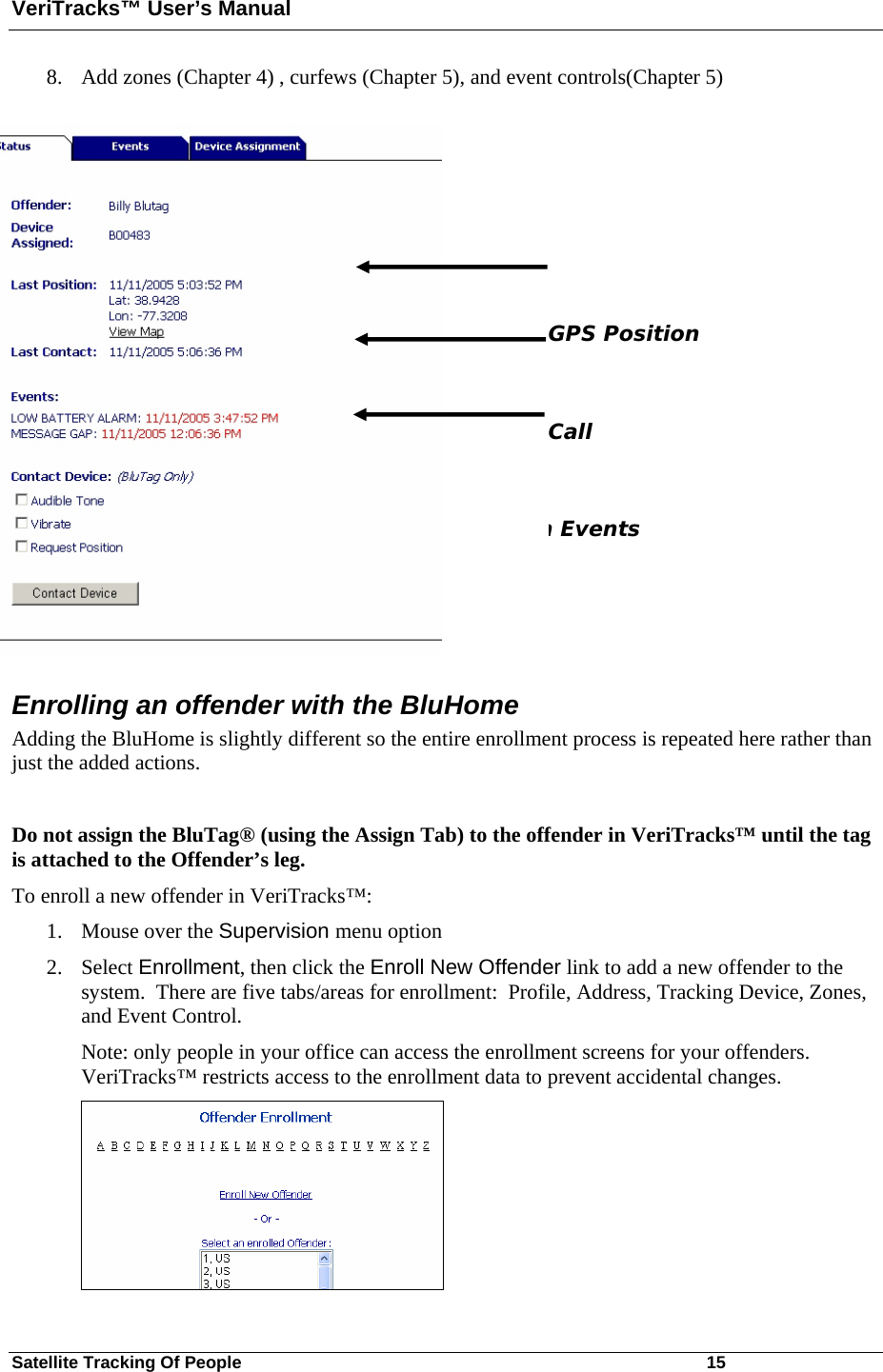 VeriTracks™ User’s Manual Satellite Tracking Of People       15 8. Add zones (Chapter 4) , curfews (Chapter 5), and event controls(Chapter 5)    GPS Position  Call n Events Enrolling an offender with the BluHome Adding the BluHome is slightly different so the entire enrollment process is repeated here rather than just the added actions.  Do not assign the BluTag® (using the Assign Tab) to the offender in VeriTracks™ until the tag is attached to the Offender’s leg.  To enroll a new offender in VeriTracks™: 1. Mouse over the Supervision menu option 2. Select Enrollment, then click the Enroll New Offender link to add a new offender to the system.  There are five tabs/areas for enrollment:  Profile, Address, Tracking Device, Zones, and Event Control.   Note: only people in your office can access the enrollment screens for your offenders.  VeriTracks™ restricts access to the enrollment data to prevent accidental changes.  