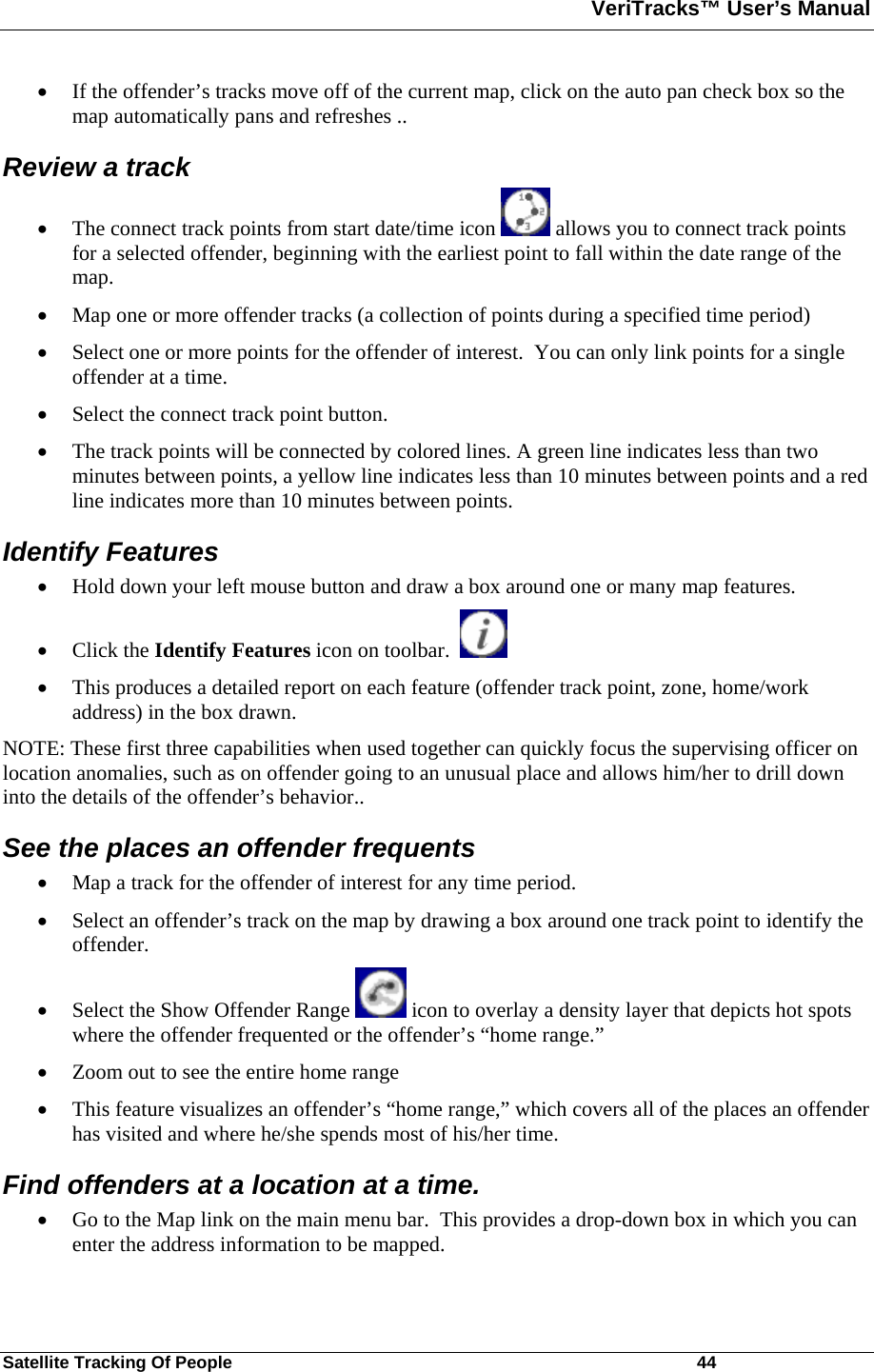 VeriTracks™ User’s Manual  Satellite Tracking Of People       44 • If the offender’s tracks move off of the current map, click on the auto pan check box so the map automatically pans and refreshes ..  Review a track • The connect track points from start date/time icon   allows you to connect track points for a selected offender, beginning with the earliest point to fall within the date range of the map.   • Map one or more offender tracks (a collection of points during a specified time period)  • Select one or more points for the offender of interest.  You can only link points for a single offender at a time.  • Select the connect track point button. • The track points will be connected by colored lines. A green line indicates less than two minutes between points, a yellow line indicates less than 10 minutes between points and a red line indicates more than 10 minutes between points.  Identify Features  • Hold down your left mouse button and draw a box around one or many map features.   • Click the Identify Features icon on toolbar.      • This produces a detailed report on each feature (offender track point, zone, home/work address) in the box drawn.   NOTE: These first three capabilities when used together can quickly focus the supervising officer on location anomalies, such as on offender going to an unusual place and allows him/her to drill down into the details of the offender’s behavior..   See the places an offender frequents • Map a track for the offender of interest for any time period. • Select an offender’s track on the map by drawing a box around one track point to identify the offender. • Select the Show Offender Range   icon to overlay a density layer that depicts hot spots where the offender frequented or the offender’s “home range.” • Zoom out to see the entire home range  • This feature visualizes an offender’s “home range,” which covers all of the places an offender has visited and where he/she spends most of his/her time.   Find offenders at a location at a time. • Go to the Map link on the main menu bar.  This provides a drop-down box in which you can enter the address information to be mapped. 