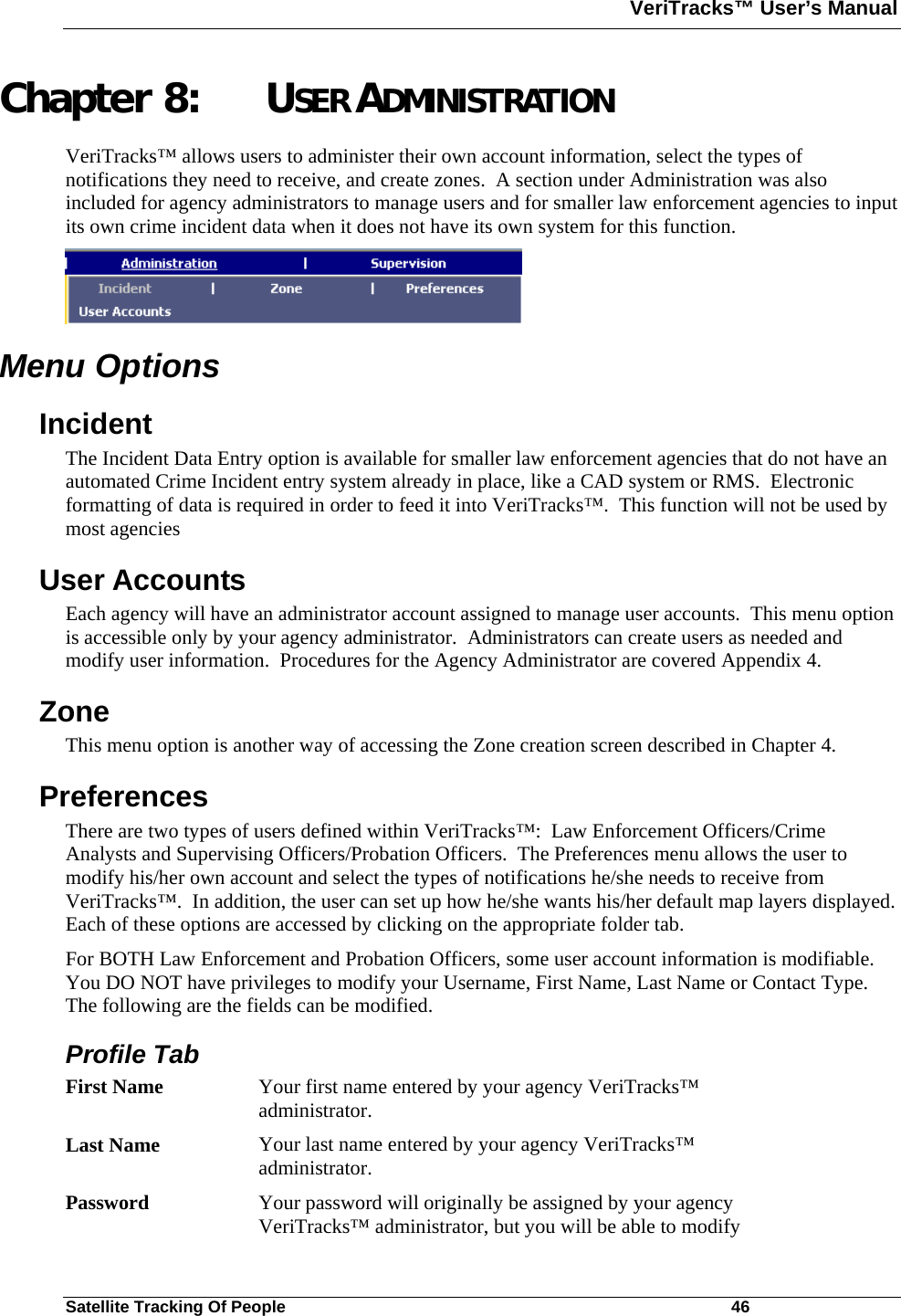 VeriTracks™ User’s Manual  Satellite Tracking Of People       46 Chapter 8: USER ADMINISTRATION VeriTracks™ allows users to administer their own account information, select the types of notifications they need to receive, and create zones.  A section under Administration was also included for agency administrators to manage users and for smaller law enforcement agencies to input its own crime incident data when it does not have its own system for this function.  Menu Options Incident The Incident Data Entry option is available for smaller law enforcement agencies that do not have an automated Crime Incident entry system already in place, like a CAD system or RMS.  Electronic formatting of data is required in order to feed it into VeriTracks™.  This function will not be used by most agencies   User Accounts Each agency will have an administrator account assigned to manage user accounts.  This menu option is accessible only by your agency administrator.  Administrators can create users as needed and modify user information.  Procedures for the Agency Administrator are covered Appendix 4.  Zone This menu option is another way of accessing the Zone creation screen described in Chapter 4.  Preferences There are two types of users defined within VeriTracks™:  Law Enforcement Officers/Crime Analysts and Supervising Officers/Probation Officers.  The Preferences menu allows the user to modify his/her own account and select the types of notifications he/she needs to receive from VeriTracks™.  In addition, the user can set up how he/she wants his/her default map layers displayed.  Each of these options are accessed by clicking on the appropriate folder tab. For BOTH Law Enforcement and Probation Officers, some user account information is modifiable.  You DO NOT have privileges to modify your Username, First Name, Last Name or Contact Type.  The following are the fields can be modified. Profile Tab First Name  Your first name entered by your agency VeriTracks™ administrator. Last Name  Your last name entered by your agency VeriTracks™ administrator. Password  Your password will originally be assigned by your agency VeriTracks™ administrator, but you will be able to modify 