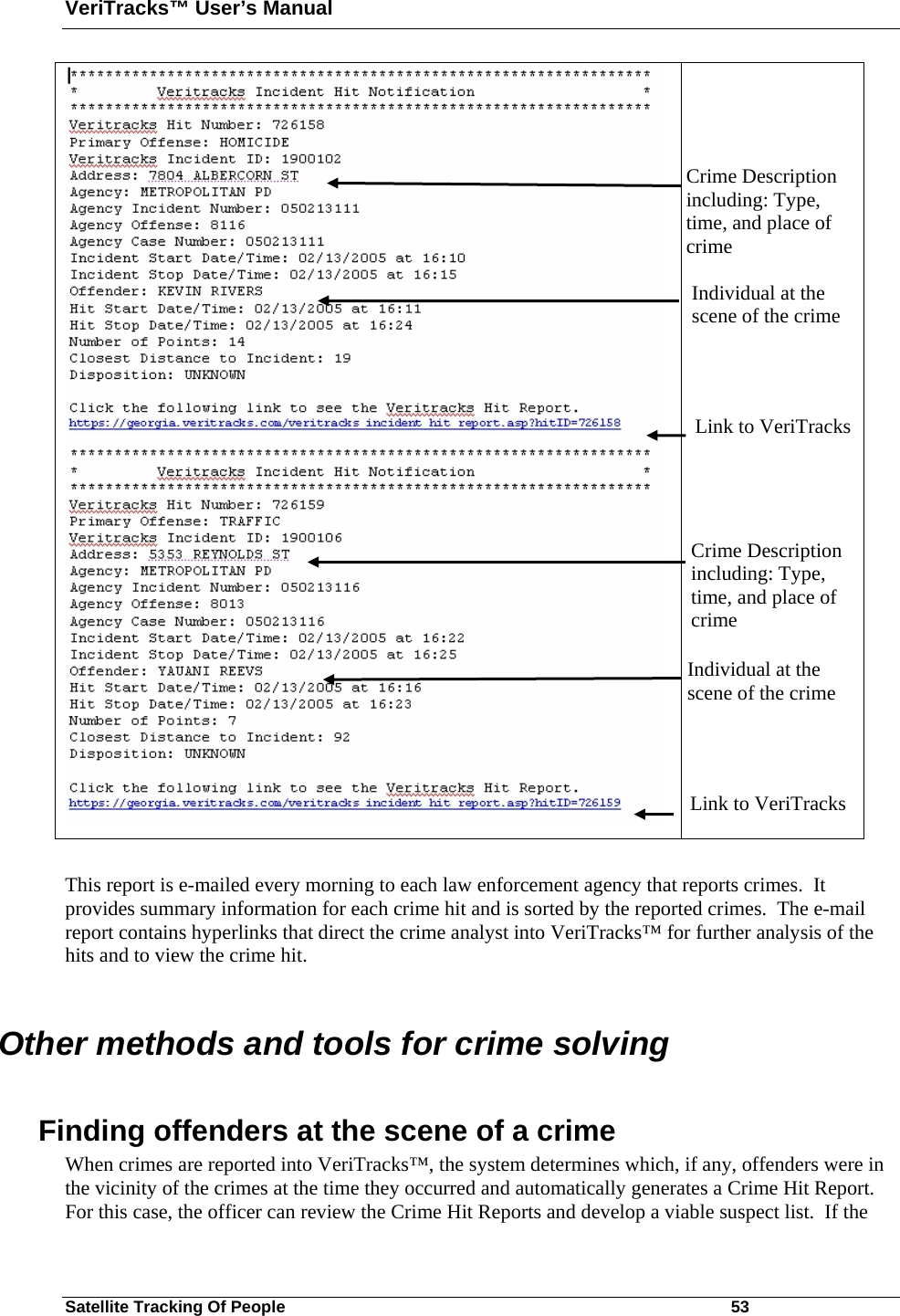 VeriTracks™ User’s Manual Satellite Tracking Of People       53     This report is e-mailed every morning to each law enforcement agency that reports crimes.  It provides summary information for each crime hit and is sorted by the reported crimes.  The e-mail report contains hyperlinks that direct the crime analyst into VeriTracks™ for further analysis of the hits and to view the crime hit.  Other methods and tools for crime solving  Finding offenders at the scene of a crime When crimes are reported into VeriTracks™, the system determines which, if any, offenders were in the vicinity of the crimes at the time they occurred and automatically generates a Crime Hit Report. For this case, the officer can review the Crime Hit Reports and develop a viable suspect list.  If the Crime Description including: Type, time, and place of crime Individual at the scene of the crime Link to VeriTracks Crime Description including: Type, time, and place of crime Individual at the scene of the crime Link to VeriTracks 