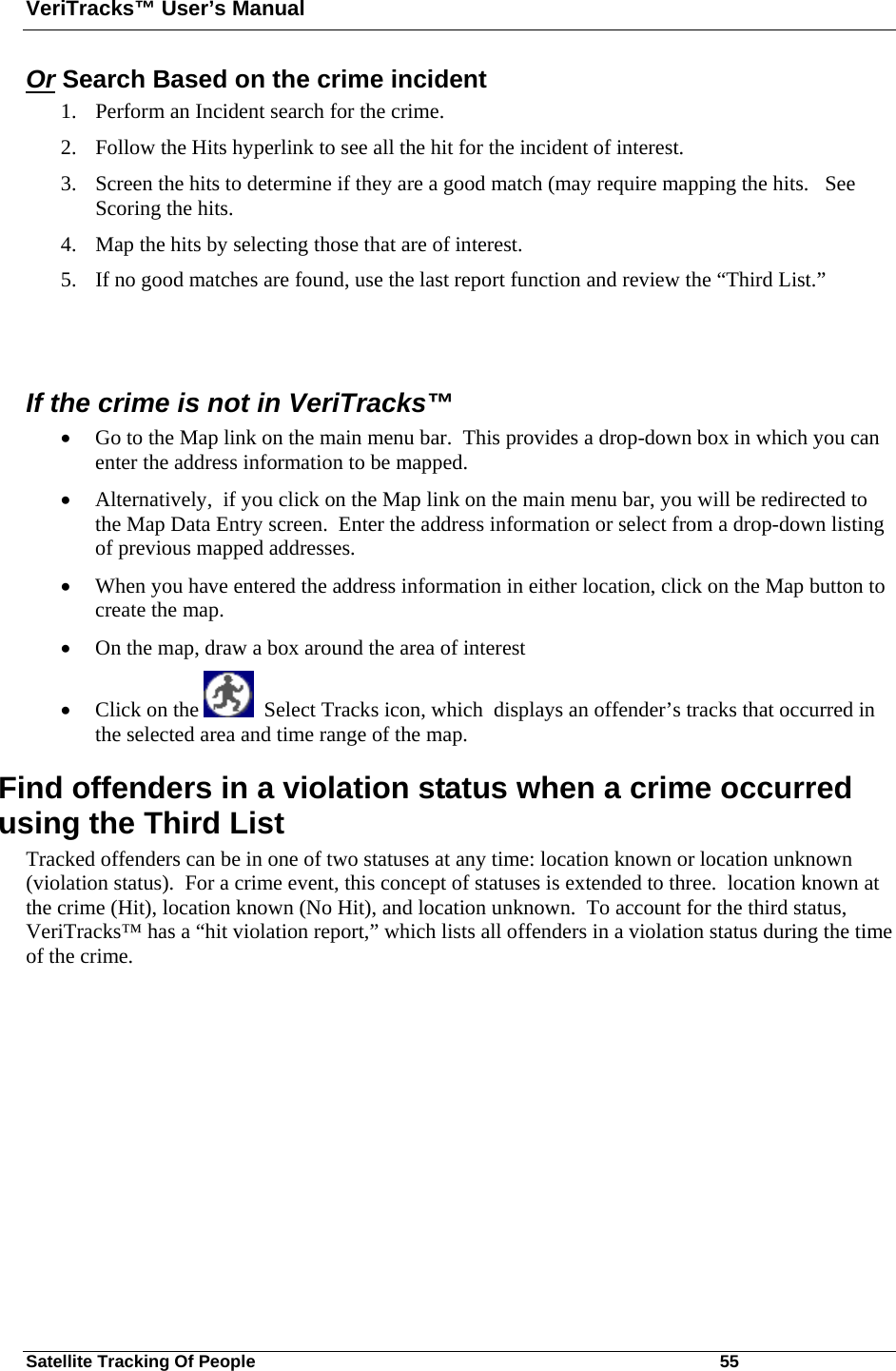 VeriTracks™ User’s Manual Satellite Tracking Of People       55 Or Search Based on the crime incident  1. Perform an Incident search for the crime.  2. Follow the Hits hyperlink to see all the hit for the incident of interest. 3. Screen the hits to determine if they are a good match (may require mapping the hits.   See Scoring the hits. 4. Map the hits by selecting those that are of interest.   5. If no good matches are found, use the last report function and review the “Third List.”   If the crime is not in VeriTracks™ • Go to the Map link on the main menu bar.  This provides a drop-down box in which you can enter the address information to be mapped. • Alternatively,  if you click on the Map link on the main menu bar, you will be redirected to the Map Data Entry screen.  Enter the address information or select from a drop-down listing of previous mapped addresses. • When you have entered the address information in either location, click on the Map button to create the map. • On the map, draw a box around the area of interest  • Click on the    Select Tracks icon, which  displays an offender’s tracks that occurred in the selected area and time range of the map.  Find offenders in a violation status when a crime occurred using the Third List Tracked offenders can be in one of two statuses at any time: location known or location unknown (violation status).  For a crime event, this concept of statuses is extended to three.  location known at the crime (Hit), location known (No Hit), and location unknown.  To account for the third status, VeriTracks™ has a “hit violation report,” which lists all offenders in a violation status during the time of the crime. 