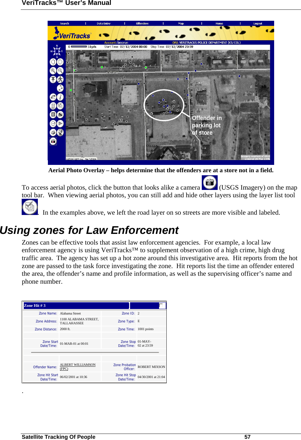 VeriTracks™ User’s Manual Satellite Tracking Of People       57 Offender in parking lot of store Aerial Photo Overlay – helps determine that the offenders are at a store not in a field. To access aerial photos, click the button that looks alike a camera   (USGS Imagery) on the map tool bar.  When viewing aerial photos, you can still add and hide other layers using the layer list tool .  In the examples above, we left the road layer on so streets are more visible and labeled. Using zones for Law Enforcement Zones can be effective tools that assist law enforcement agencies.  For example, a local law enforcement agency is using VeriTracks™ to supplement observation of a high crime, high drug traffic area.  The agency has set up a hot zone around this investigative area.  Hit reports from the hot zone are passed to the task force investigating the zone.  Hit reports list the time an offender entered the area, the offender’s name and profile information, as well as the supervising officer’s name and phone number.     Zone Hit # 3  Zone Name:   Alabama Street   Zone ID:  2  Zone Address:  1100 ALABAMA STREET, TALLAHASSEE   Zone Type:  E  Zone Distance:  2000 ft.   Zone Time:  1001 points        Zone Start Date/Time:   01-MAR-01 at 00:01   Zone Stop Date/Time:  01-MAY-02 at 23:59        Offender Name:  ALBERT WILLIAMSON (FPC)   Zone Probation Officer:  ROBERT MIXSON Zone Hit Start Date/Time:   06/02/2001 at 10:36   Zone Hit Stop Date/Time:  04/30/2001 at 21:04    . 