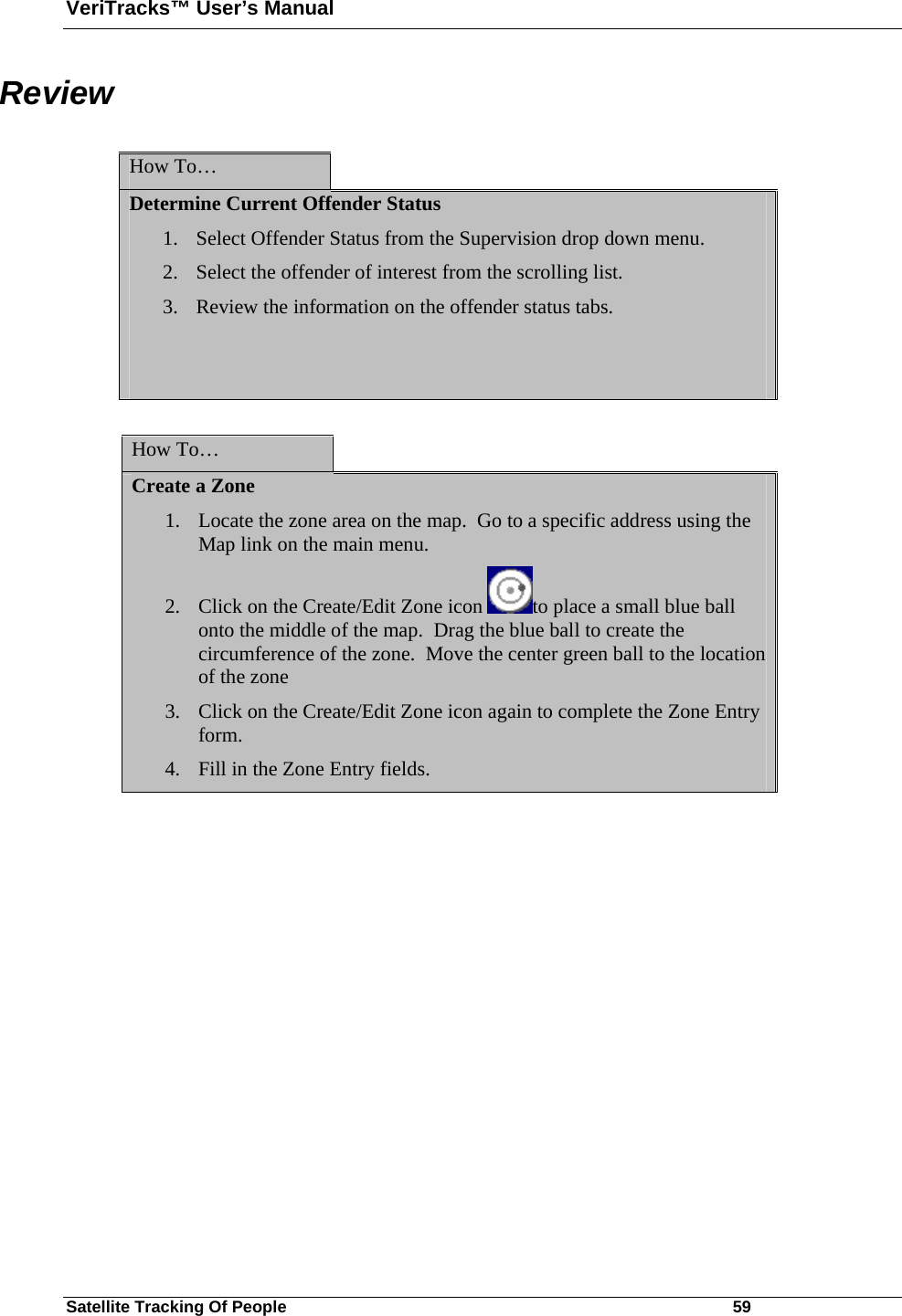 VeriTracks™ User’s Manual Satellite Tracking Of People       59 Review  How To…   Determine Current Offender Status 1. Select Offender Status from the Supervision drop down menu. 2. Select the offender of interest from the scrolling list. 3. Review the information on the offender status tabs.    How To…   Create a Zone 1. Locate the zone area on the map.  Go to a specific address using the Map link on the main menu.  2. Click on the Create/Edit Zone icon  to place a small blue ball onto the middle of the map.  Drag the blue ball to create the circumference of the zone.  Move the center green ball to the location of the zone  3. Click on the Create/Edit Zone icon again to complete the Zone Entry form.  4. Fill in the Zone Entry fields.        