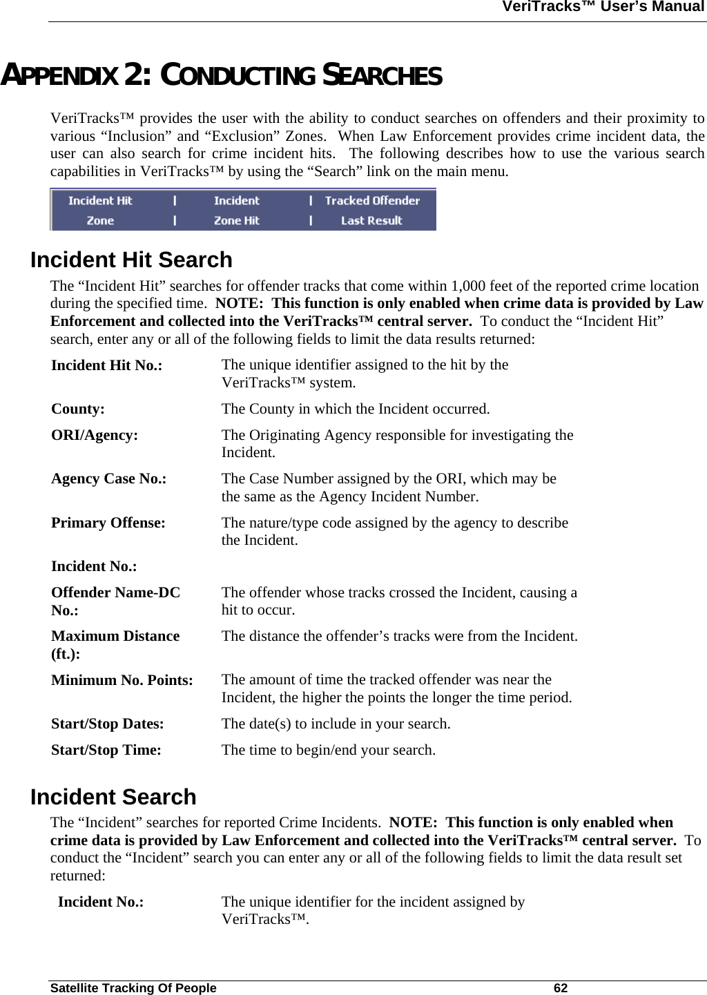 VeriTracks™ User’s Manual  Satellite Tracking Of People       62 APPENDIX 2: CONDUCTING SEARCHES VeriTracks™ provides the user with the ability to conduct searches on offenders and their proximity to various “Inclusion” and “Exclusion” Zones.  When Law Enforcement provides crime incident data, the user can also search for crime incident hits.  The following describes how to use the various search capabilities in VeriTracks™ by using the “Search” link on the main menu.  Incident Hit Search The “Incident Hit” searches for offender tracks that come within 1,000 feet of the reported crime location during the specified time.  NOTE:  This function is only enabled when crime data is provided by Law Enforcement and collected into the VeriTracks™ central server.  To conduct the “Incident Hit” search, enter any or all of the following fields to limit the data results returned: Incident Hit No.:  The unique identifier assigned to the hit by the VeriTracks™ system. County:  The County in which the Incident occurred. ORI/Agency:  The Originating Agency responsible for investigating the Incident. Agency Case No.:  The Case Number assigned by the ORI, which may be the same as the Agency Incident Number. Primary Offense:  The nature/type code assigned by the agency to describe the Incident. Incident No.:   Offender Name-DC No.:  The offender whose tracks crossed the Incident, causing a hit to occur. Maximum Distance (ft.):  The distance the offender’s tracks were from the Incident. Minimum No. Points:  The amount of time the tracked offender was near the Incident, the higher the points the longer the time period.   Start/Stop Dates:  The date(s) to include in your search. Start/Stop Time:  The time to begin/end your search. Incident Search The “Incident” searches for reported Crime Incidents.  NOTE:  This function is only enabled when crime data is provided by Law Enforcement and collected into the VeriTracks™ central server.  To conduct the “Incident” search you can enter any or all of the following fields to limit the data result set returned: Incident No.:  The unique identifier for the incident assigned by VeriTracks™. 