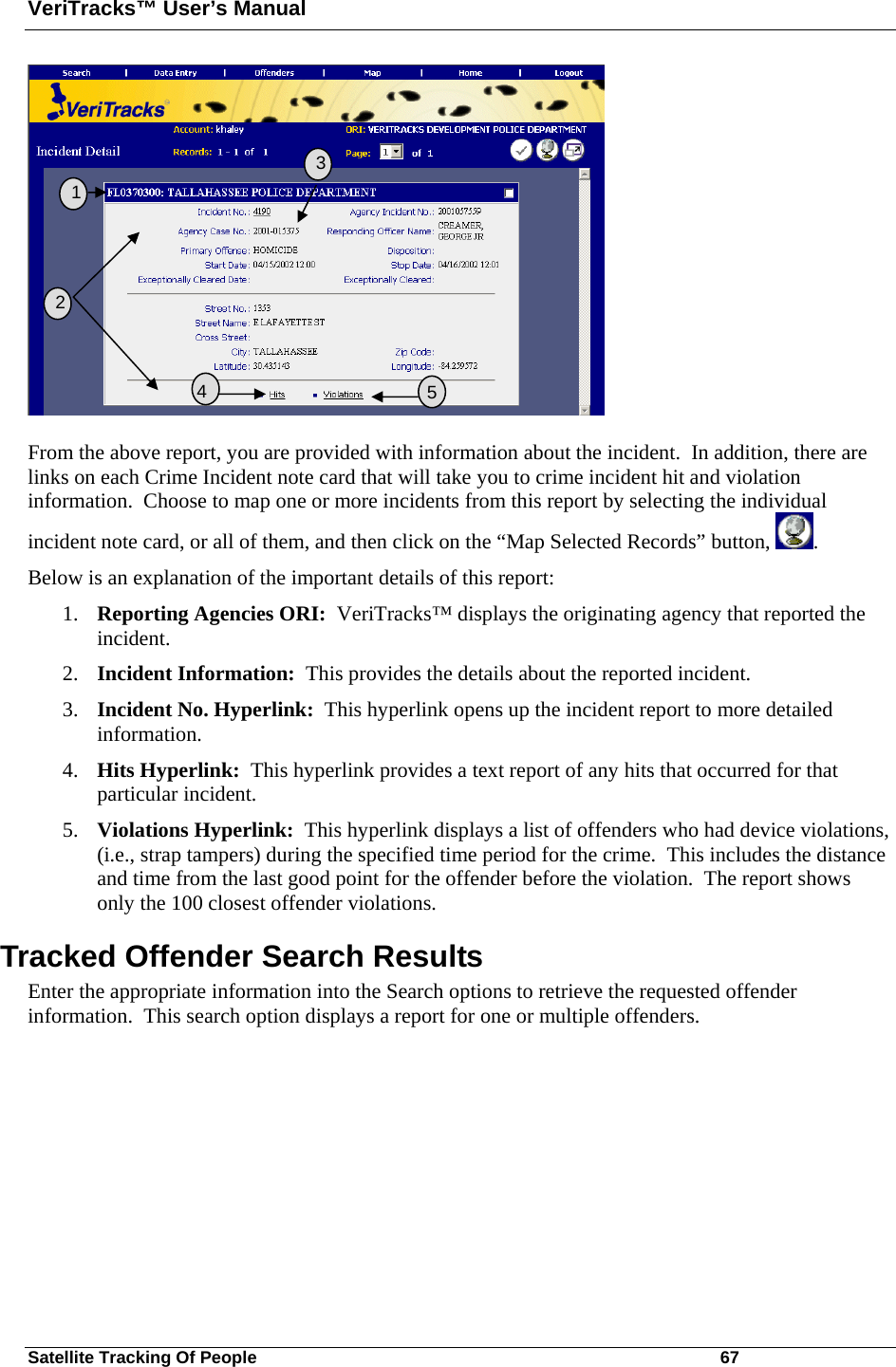 VeriTracks™ User’s Manual Satellite Tracking Of People       67  From the above report, you are provided with information about the incident.  In addition, there are links on each Crime Incident note card that will take you to crime incident hit and violation information.  Choose to map one or more incidents from this report by selecting the individual incident note card, or all of them, and then click on the “Map Selected Records” button,  . Below is an explanation of the important details of this report: 1. Reporting Agencies ORI:  VeriTracks™ displays the originating agency that reported the incident. 2. Incident Information:  This provides the details about the reported incident. 3. Incident No. Hyperlink:  This hyperlink opens up the incident report to more detailed information. 4. Hits Hyperlink:  This hyperlink provides a text report of any hits that occurred for that particular incident. 5. Violations Hyperlink:  This hyperlink displays a list of offenders who had device violations, (i.e., strap tampers) during the specified time period for the crime.  This includes the distance and time from the last good point for the offender before the violation.  The report shows only the 100 closest offender violations.  Tracked Offender Search Results Enter the appropriate information into the Search options to retrieve the requested offender information.  This search option displays a report for one or multiple offenders.   2   3  5  1   4