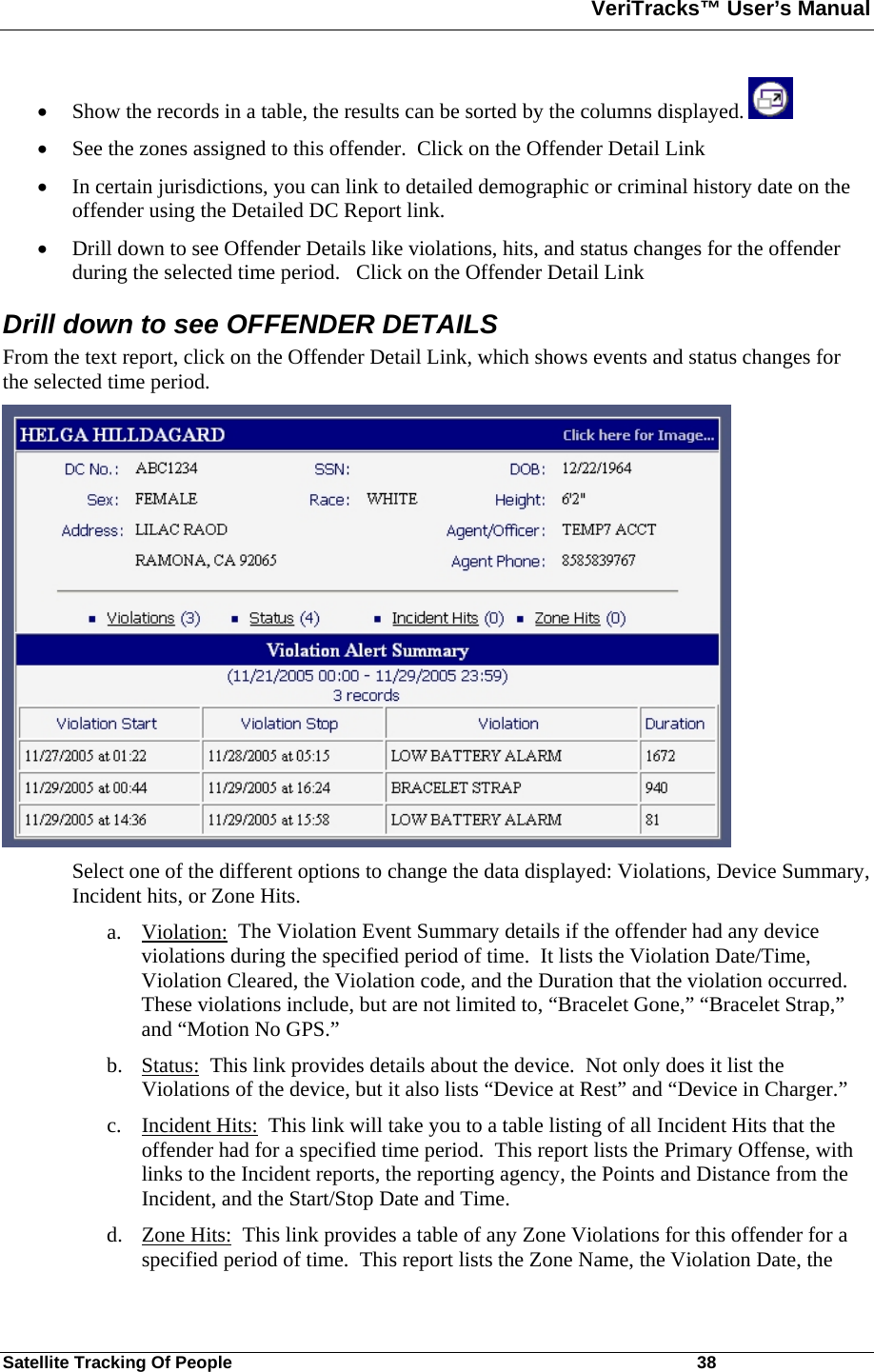 VeriTracks™ User’s Manual  Satellite Tracking Of People       38 • Show the records in a table, the results can be sorted by the columns displayed.   • See the zones assigned to this offender.  Click on the Offender Detail Link • In certain jurisdictions, you can link to detailed demographic or criminal history date on the offender using the Detailed DC Report link.  • Drill down to see Offender Details like violations, hits, and status changes for the offender during the selected time period.   Click on the Offender Detail Link Drill down to see OFFENDER DETAILS From the text report, click on the Offender Detail Link, which shows events and status changes for the selected time period.    Select one of the different options to change the data displayed: Violations, Device Summary, Incident hits, or Zone Hits.   a. Violation:  The Violation Event Summary details if the offender had any device violations during the specified period of time.  It lists the Violation Date/Time, Violation Cleared, the Violation code, and the Duration that the violation occurred.  These violations include, but are not limited to, “Bracelet Gone,” “Bracelet Strap,” and “Motion No GPS.” b. Status:  This link provides details about the device.  Not only does it list the Violations of the device, but it also lists “Device at Rest” and “Device in Charger.” c. Incident Hits:  This link will take you to a table listing of all Incident Hits that the offender had for a specified time period.  This report lists the Primary Offense, with links to the Incident reports, the reporting agency, the Points and Distance from the Incident, and the Start/Stop Date and Time. d. Zone Hits:  This link provides a table of any Zone Violations for this offender for a specified period of time.  This report lists the Zone Name, the Violation Date, the 