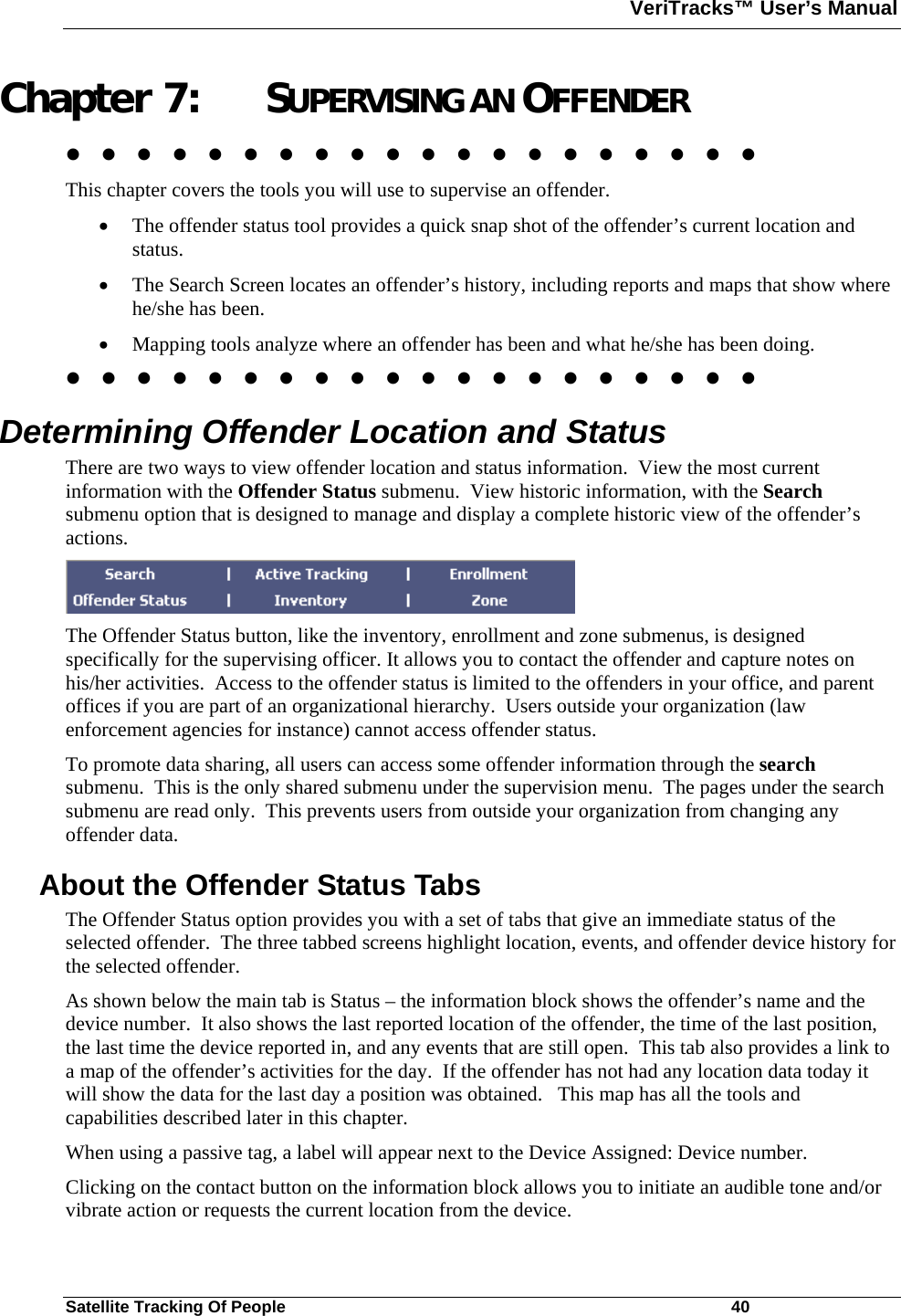 VeriTracks™ User’s Manual  Satellite Tracking Of People       40 Chapter 7: SUPERVISING AN OFFENDER                     This chapter covers the tools you will use to supervise an offender.    • The offender status tool provides a quick snap shot of the offender’s current location and status.  • The Search Screen locates an offender’s history, including reports and maps that show where he/she has been.   • Mapping tools analyze where an offender has been and what he/she has been doing.                      Determining Offender Location and Status  There are two ways to view offender location and status information.  View the most current information with the Offender Status submenu.  View historic information, with the Search submenu option that is designed to manage and display a complete historic view of the offender’s actions.   The Offender Status button, like the inventory, enrollment and zone submenus, is designed specifically for the supervising officer. It allows you to contact the offender and capture notes on his/her activities.  Access to the offender status is limited to the offenders in your office, and parent offices if you are part of an organizational hierarchy.  Users outside your organization (law enforcement agencies for instance) cannot access offender status.   To promote data sharing, all users can access some offender information through the search submenu.  This is the only shared submenu under the supervision menu.  The pages under the search submenu are read only.  This prevents users from outside your organization from changing any offender data.    About the Offender Status Tabs  The Offender Status option provides you with a set of tabs that give an immediate status of the selected offender.  The three tabbed screens highlight location, events, and offender device history for the selected offender. As shown below the main tab is Status – the information block shows the offender’s name and the device number.  It also shows the last reported location of the offender, the time of the last position, the last time the device reported in, and any events that are still open.  This tab also provides a link to a map of the offender’s activities for the day.  If the offender has not had any location data today it will show the data for the last day a position was obtained.   This map has all the tools and capabilities described later in this chapter.  When using a passive tag, a label will appear next to the Device Assigned: Device number.   Clicking on the contact button on the information block allows you to initiate an audible tone and/or vibrate action or requests the current location from the device.  